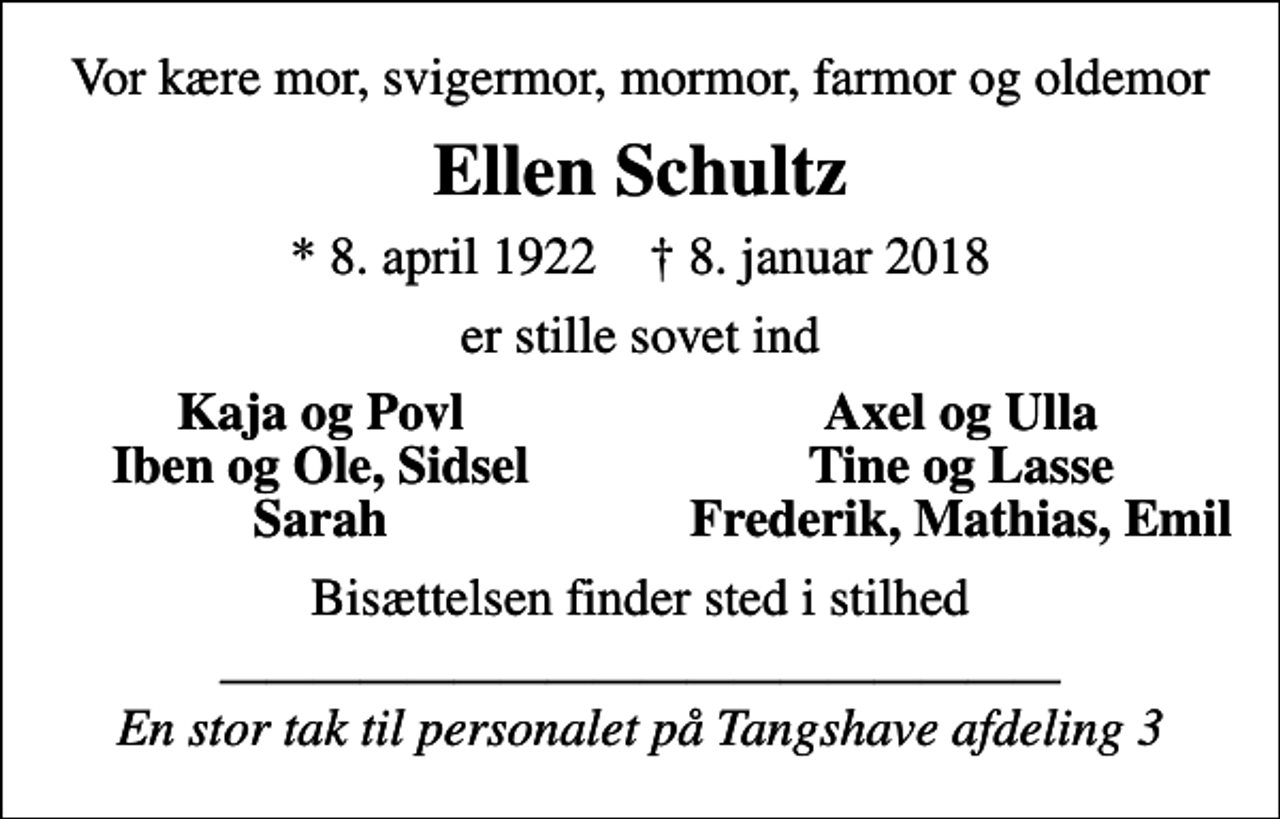 <p>Vor kære mor, svigermor, mormor, farmor og oldemor<br />Ellen Schultz<br />* 8. april 1922 ✝ 8. januar 2018<br />er stille sovet ind<br />Kaja og Povl<br />Axel og Ulla<br />Iben og Ole, Sidsel<br />Tine og Lasse<br />Sarah<br />Frederik, Mathias, Emil<br />Bisættelsen finder sted i stilhed<br />En stor tak til personalet på Tangshave afdeling 3</p>