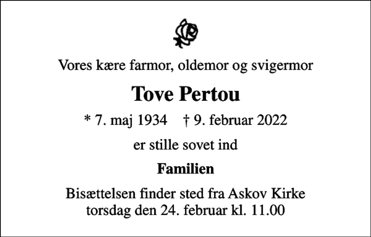 <p>Vores kære farmor, oldemor og svigermor<br />Tove Pertou<br />* 7. maj 1934 ✝ 9. februar 2022<br />er stille sovet ind<br />Familien<br />Bisættelsen finder sted fra Askov Kirke torsdag den 24. februar kl. 11.00</p>