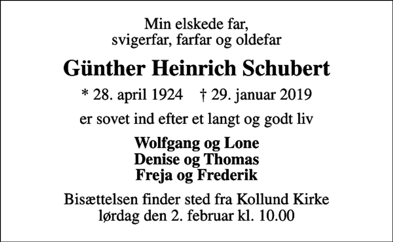 <p>Min elskede far, svigerfar, farfar og oldefar<br />Günther Heinrich Schubert<br />* 28. april 1924 ✝ 29. januar 2019<br />er sovet ind efter et langt og godt liv<br />Wolfgang og Lone Denise og Thomas Freja og Frederik<br />Bisættelsen finder sted fra Kollund Kirke lørdag den 2. februar kl. 10.00</p>