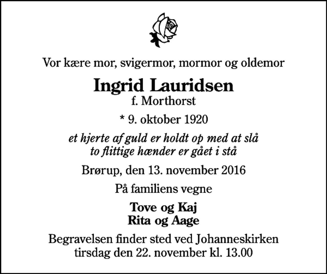 <p>Vor kære mor, svigermor, mormor og oldemor<br />Ingrid Lauridsen<br />f. Morthorst<br />* 9. oktober 1920<br />et hjerte af guld er holdt op med at slå to flittige hænder er gået i stå<br />Brørup, den 13. november 2016<br />På familiens vegne<br />Tove og Kaj Rita og Aage<br />Begravelsen finder sted ved Johanneskirken tirsdag den 22. november kl. 13.00</p>