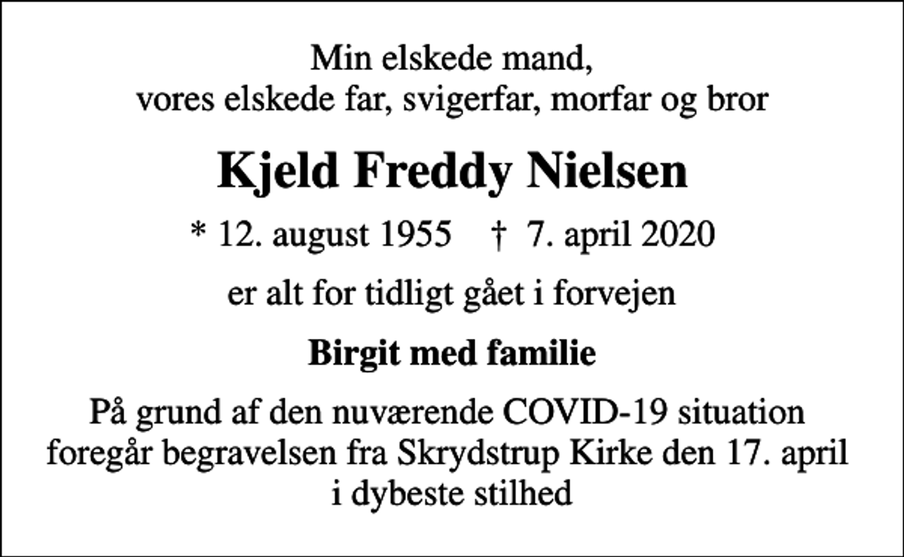<p>Min elskede mand, vores elskede far, svigerfar, morfar og bror<br />Kjeld Freddy Nielsen<br />* 12. august 1955 ✝ 7. april 2020<br />er alt for tidligt gået i forvejen<br />Birgit med familie<br />På grund af den nuværende COVID-19 situation foregår begravelsen fra Skrydstrup Kirke den 17. april i dybeste stilhed</p>