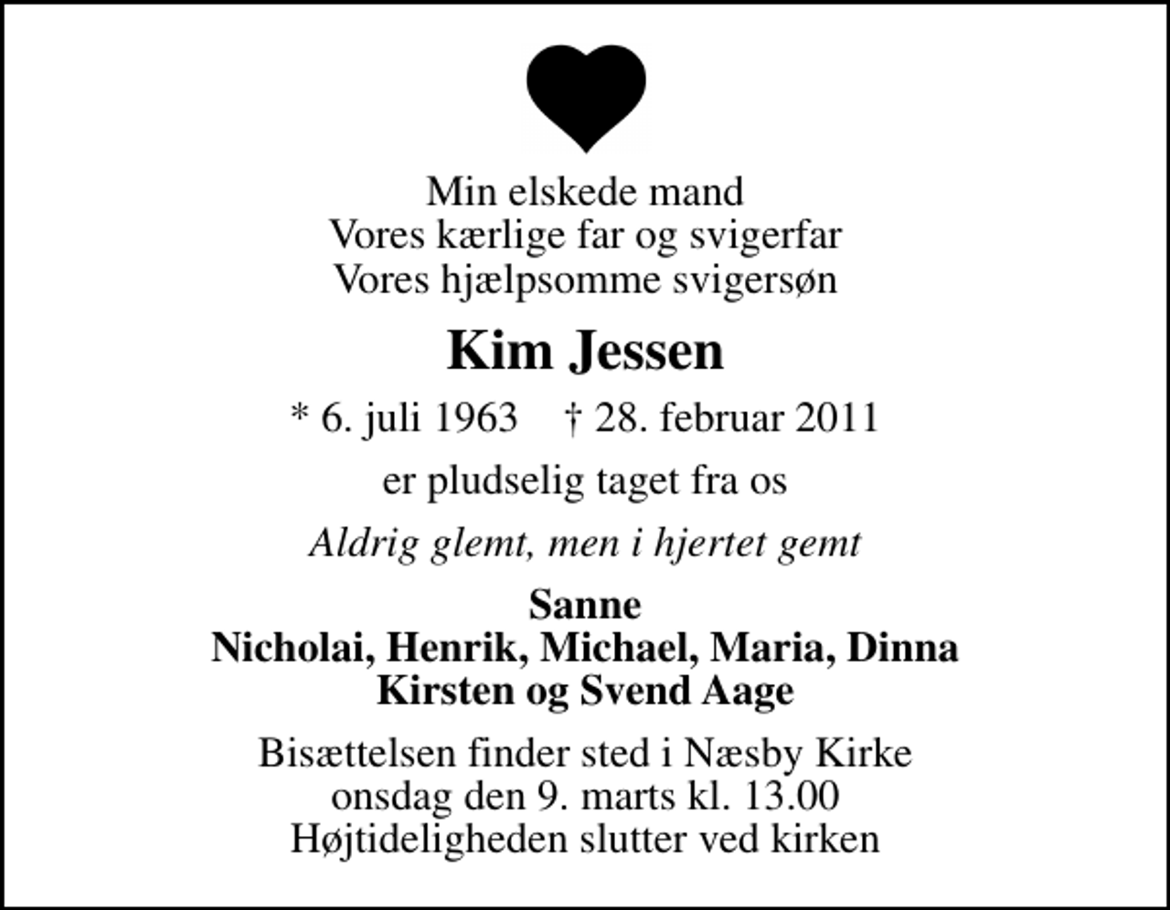<p>Min elskede mand Vores kærlige far og svigerfar Vores hjælpsomme svigersøn<br />Kim Jessen<br />* 6. juli 1963 ✝ 28. februar 2011<br />er pludselig taget fra os<br />Aldrig glemt, men i hjertet gemt<br />Sanne Nicholai, Henrik, Michael, Maria, Dinna Kirsten og Svend Aage<br />Bisættelsen finder sted i Næsby Kirke onsdag den 9. marts kl. 13.00 Højtideligheden slutter ved kirken</p>