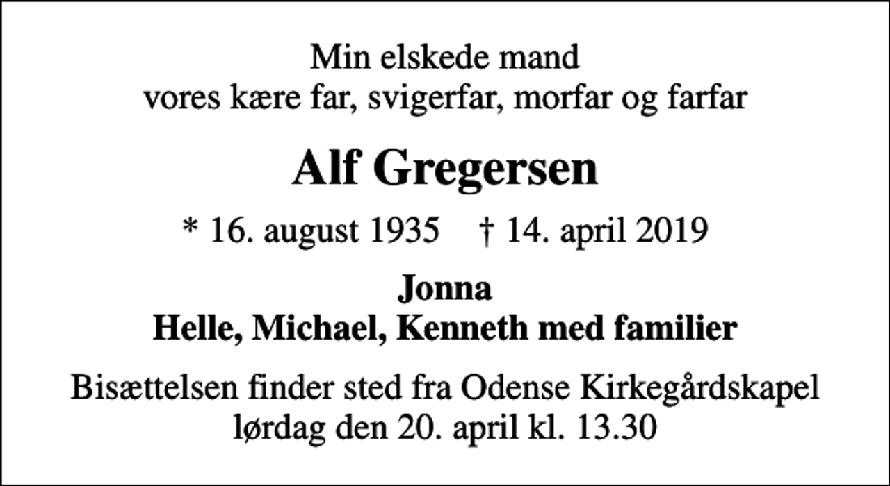 <p>Min elskede mand vores kære far, svigerfar, morfar og farfar<br />Alf Gregersen<br />* 16. august 1935 ✝ 14. april 2019<br />Jonna Helle, Michael, Kenneth med familier<br />Bisættelsen finder sted fra Odense Kirkegårdskapel lørdag den 20. april kl. 13.30</p>
