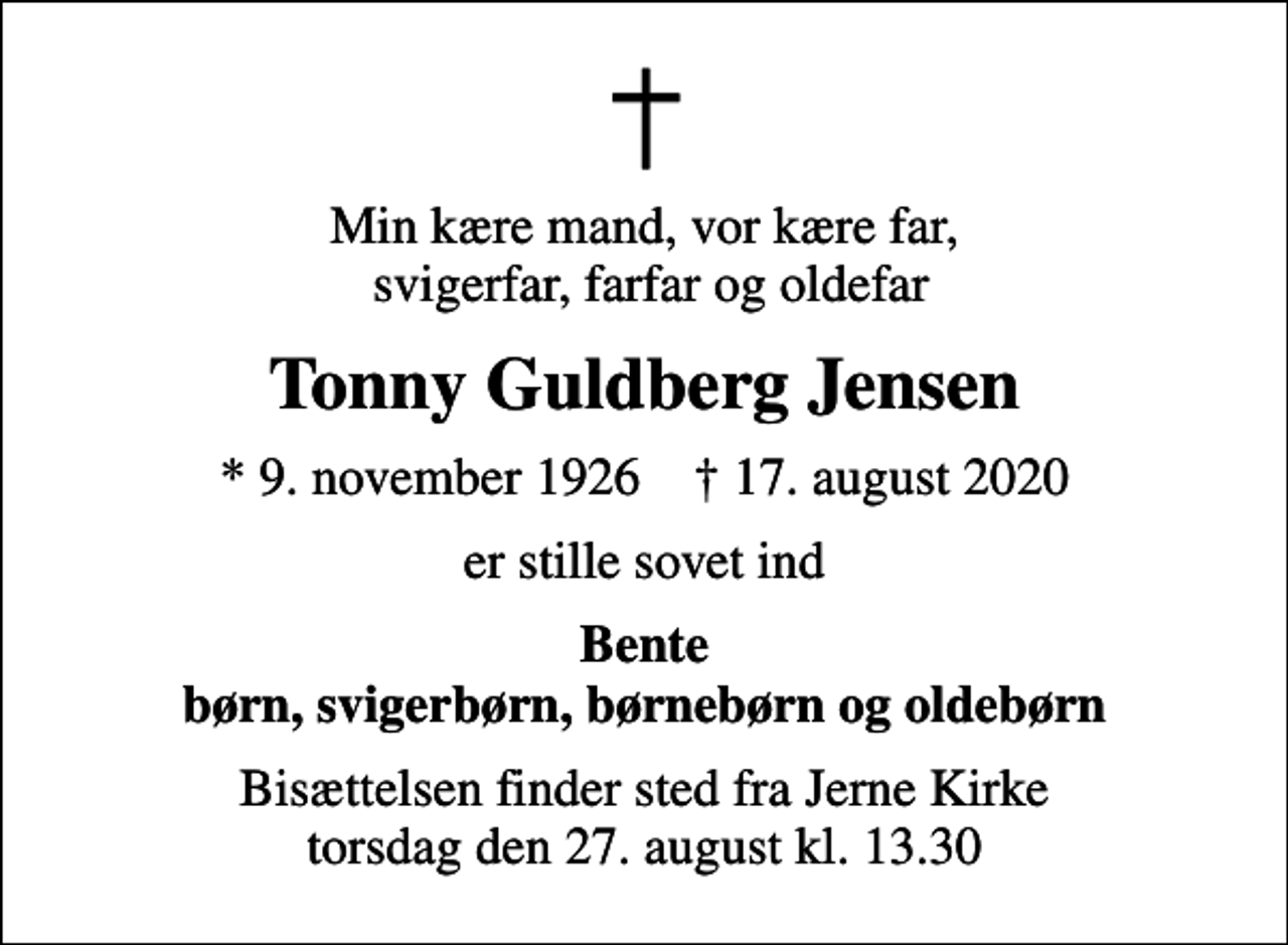 <p>Min kære mand, vor kære far, svigerfar, farfar og oldefar<br />Tonny Guldberg Jensen<br />* 9. november 1926 ✝ 17. august 2020<br />er stille sovet ind<br />Bente børn, svigerbørn, børnebørn og oldebørn<br />Bisættelsen finder sted fra Jerne Kirke torsdag den 27. august kl. 13.30</p>