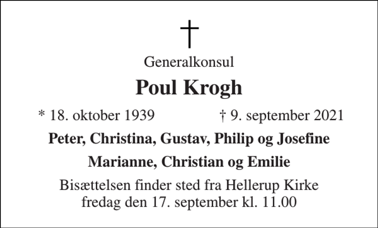 <p>Generalkonsul<br />Poul Krogh<br />★​ 18. oktober 1939<br />✝​ 9. september 2021​<br />Peter, Christina, Gustav, Philip og Josefine<br />Marianne, Christian og Emilie<br />Bisættelsen​ finder sted fra Hellerup Kirke​ fredag den 17. september​ kl. 11.00</p>