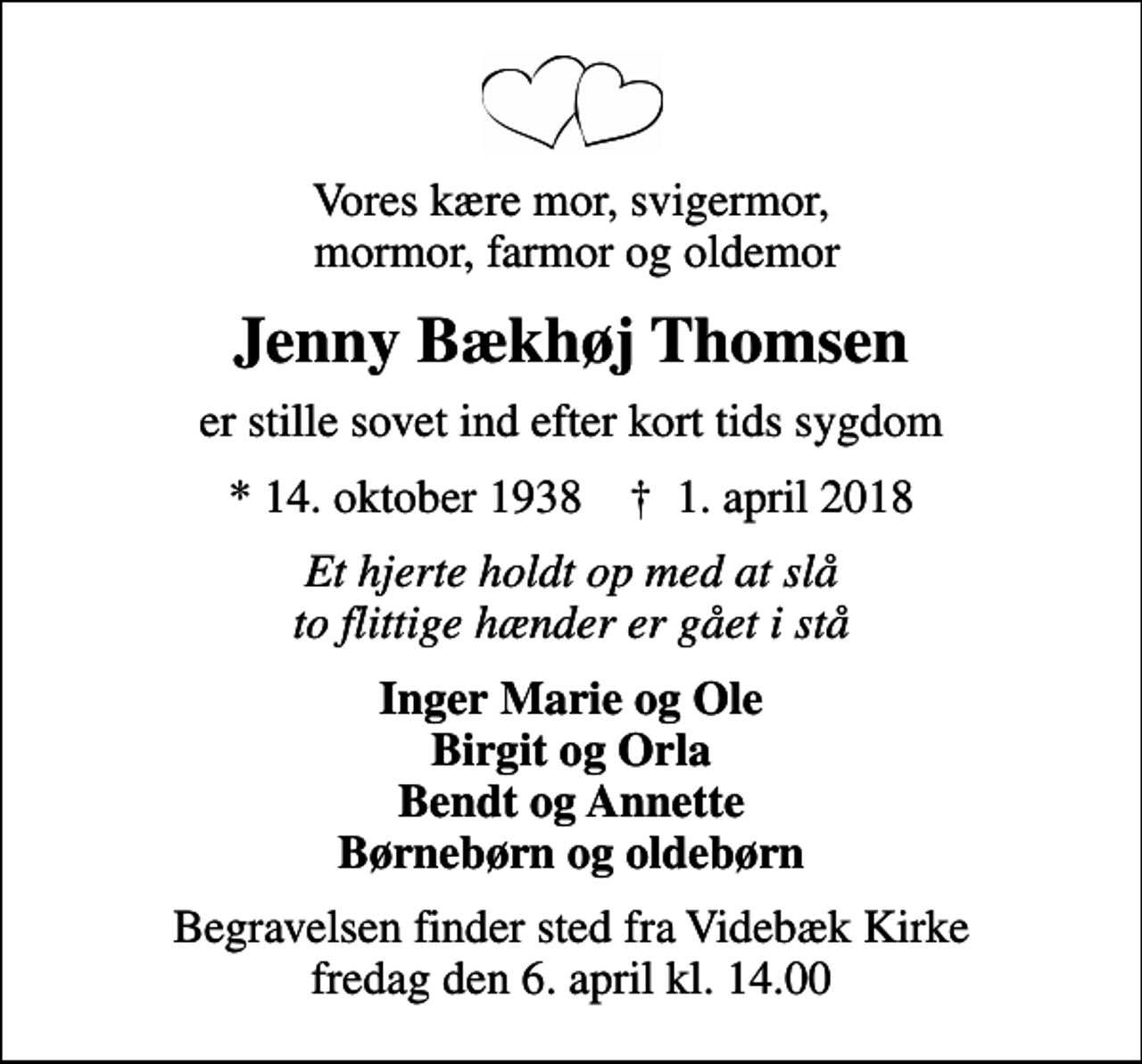 <p>Vores kære mor, svigermor, mormor, farmor og oldemor<br />Jenny Bækhøj Thomsen<br />er stille sovet ind efter kort tids sygdom<br />* 14. oktober 1938 ✝ 1. april 2018<br />Et hjerte holdt op med at slå to flittige hænder er gået i stå<br />Inger Marie og Ole Birgit og Orla Bendt og Annette Børnebørn og oldebørn<br />Begravelsen finder sted fra Videbæk Kirke fredag den 6. april kl. 14.00</p>
