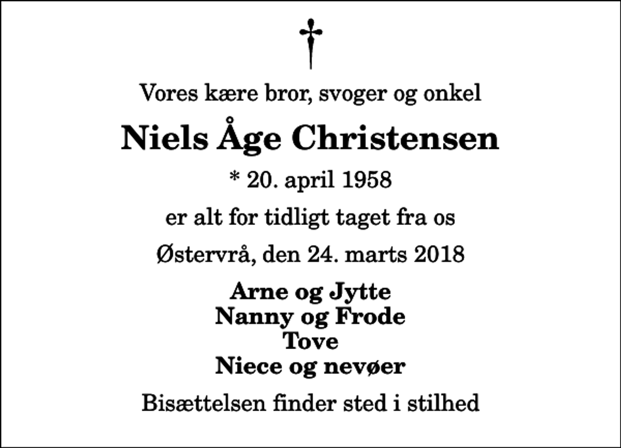 <p>Vores kære bror, svoger og onkel<br />Niels Åge Christensen<br />* 20. april 1958<br />er alt for tidligt taget fra os<br />Østervrå, den 24. marts 2018<br />Arne og Jytte Nanny og Frode Tove Niece og nevøer<br />Bisættelsen finder sted i stilhed</p>