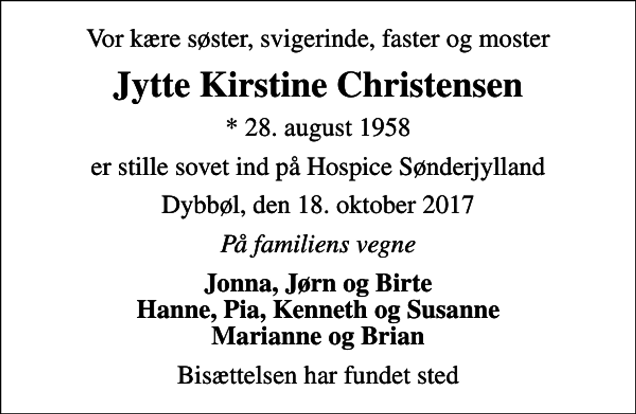 <p>Vor kære søster, svigerinde, faster og moster<br />Jytte Kirstine Christensen<br />* 28. august 1958<br />er stille sovet ind på Hospice Sønderjylland<br />Dybbøl, den 18. oktober 2017<br />På familiens vegne<br />Jonna, Jørn og Birte Hanne, Pia, Kenneth og Susanne Marianne og Brian<br />Bisættelsen har fundet sted</p>