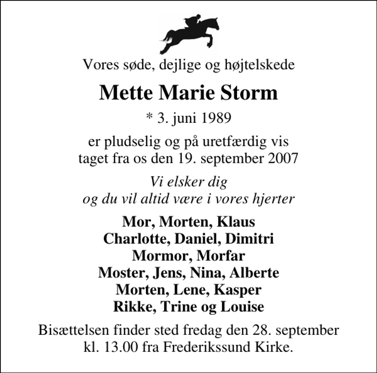 <p>Vores søde, dejlige og højtelskede<br />Mette Marie Storm<br />* 3. juni 1989<br />er pludselig og på uretfærdig vis taget fra os den 19. september 2007<br />Vi elsker dig og du vil altid være i vores hjerter<br />Mor, Morten, Klaus Charlotte, Daniel, Dimitri Mormor, Morfar Moster, Jens, Nina, Alberte Morten, Lene, Kasper Rikke, Trine og Louise<br />Bisættelsen finder sted fredag den 28. september kl. 13.00 fra Frederikssund Kirke</p>