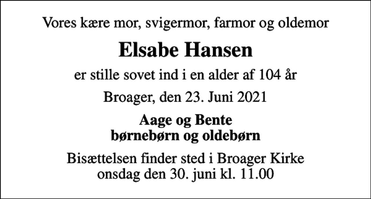 <p>Vores kære mor, svigermor, farmor og oldemor<br />Elsabe Hansen<br />er stille sovet ind i en alder af 104 år<br />Broager, den 23. Juni 2021<br />Aage og Bente børnebørn og oldebørn<br />Bisættelsen finder sted i Broager Kirke onsdag den 30. juni kl. 11.00</p>