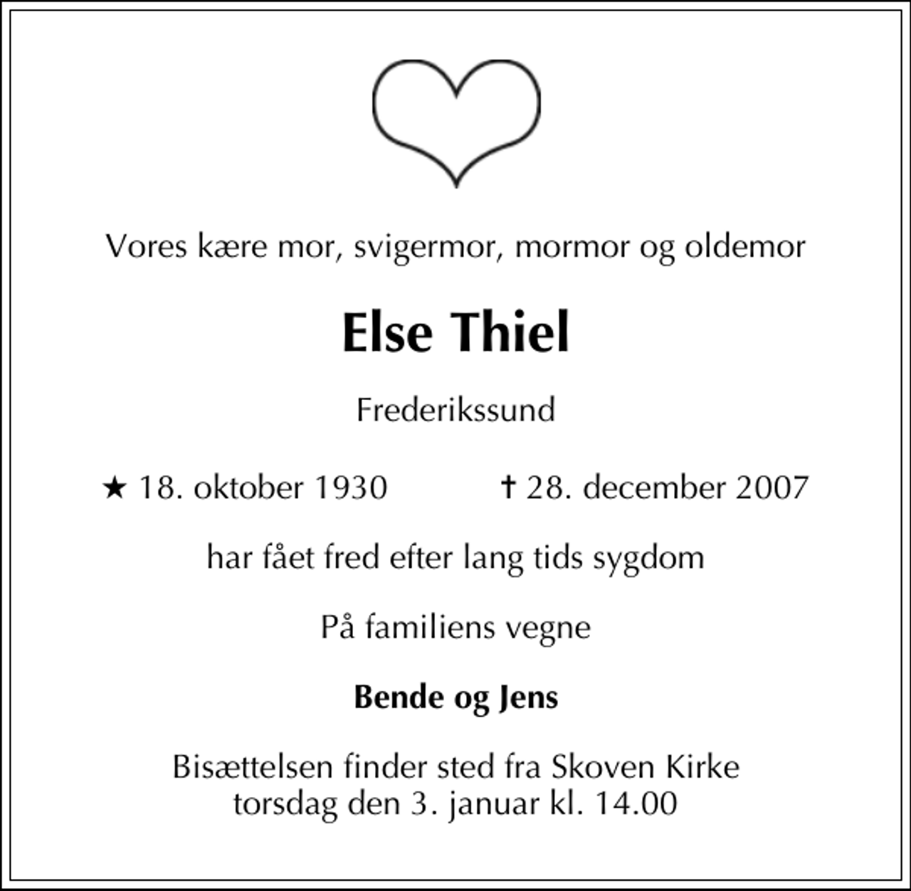 <p>Vores kære mor, svigermor, mormor og oldemor<br />Else Thiel<br />Frederikssund<br />* 18. oktober 1930 ✝ 28. december 2007<br />har fået fred efter lang tids sygdom<br />På familiens vegne<br />Bende og Jens<br />Bisættelsen finder sted fra Skoven Kirke torsdag den 3. januar kl. 14.00</p>