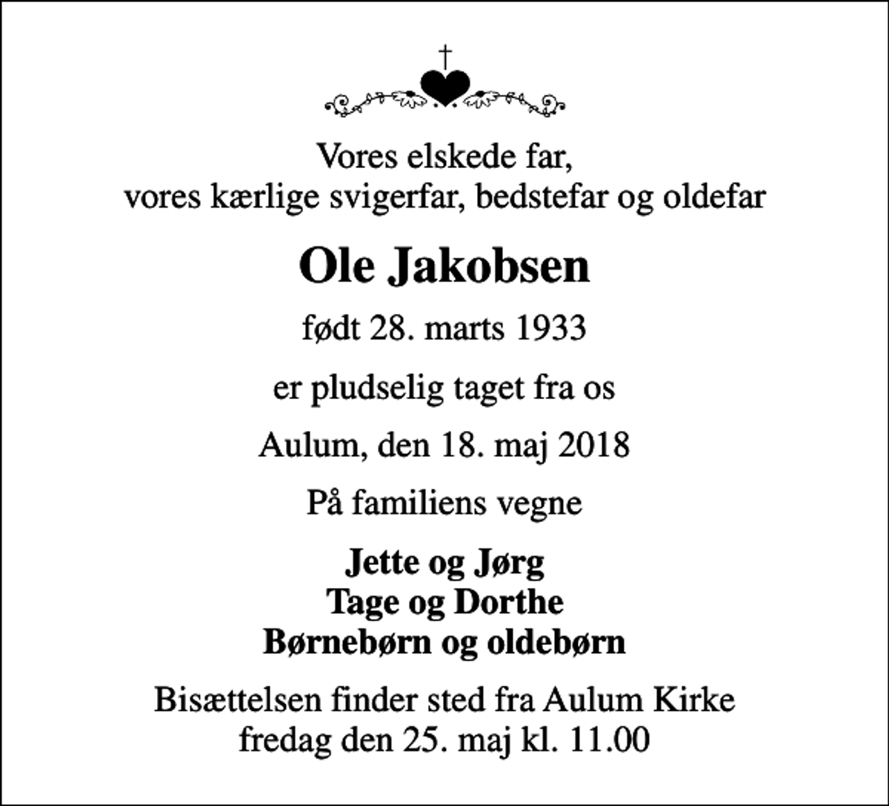 <p>Vores elskede far, vores kærlige svigerfar, bedstefar og oldefar<br />Ole Jakobsen<br />født 28. marts 1933<br />er pludselig taget fra os<br />Aulum, den 18. maj 2018<br />På familiens vegne<br />Jette og Jørg Tage og Dorthe Børnebørn og oldebørn<br />Bisættelsen finder sted fra Aulum Kirke fredag den 25. maj kl. 11.00</p>