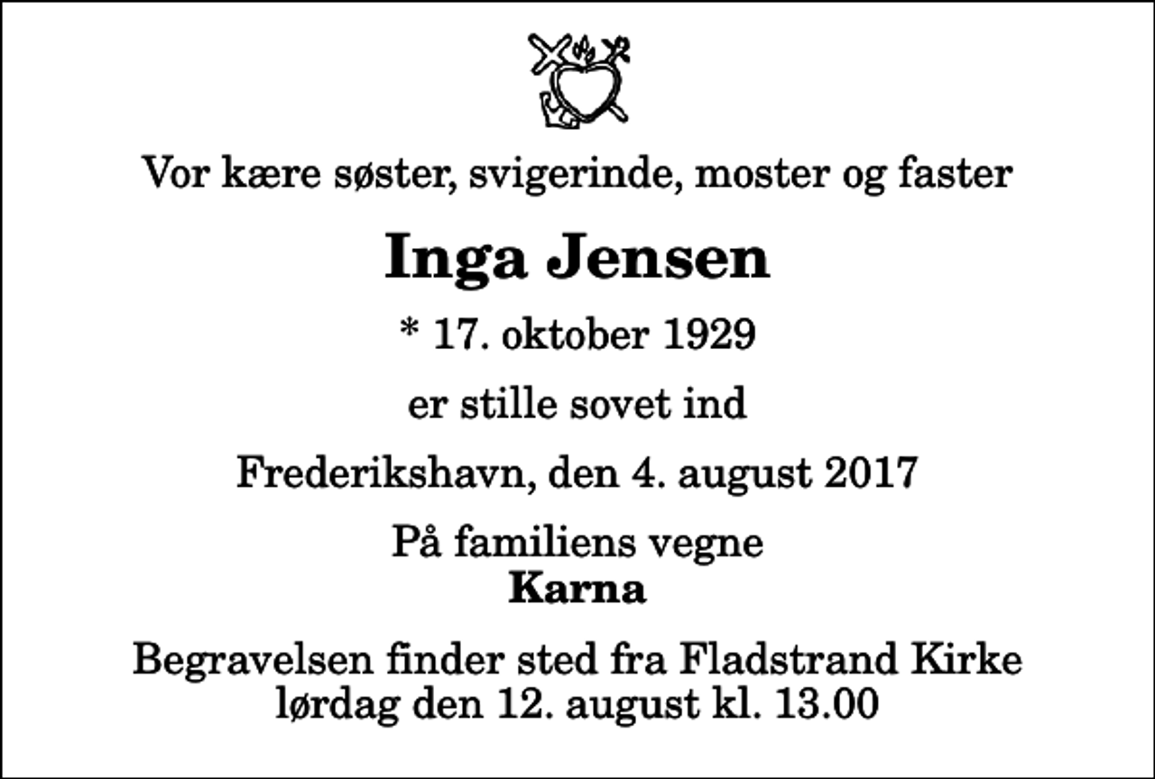<p>Vor kære søster, svigerinde, moster og faster<br />Inga Jensen<br />* 17. oktober 1929<br />er stille sovet ind<br />Frederikshavn, den 4. august 2017<br />På familiens vegne<br />Karna<br />Begravelsen finder sted fra Fladstrand Kirke lørdag den 12. august kl. 13.00</p>