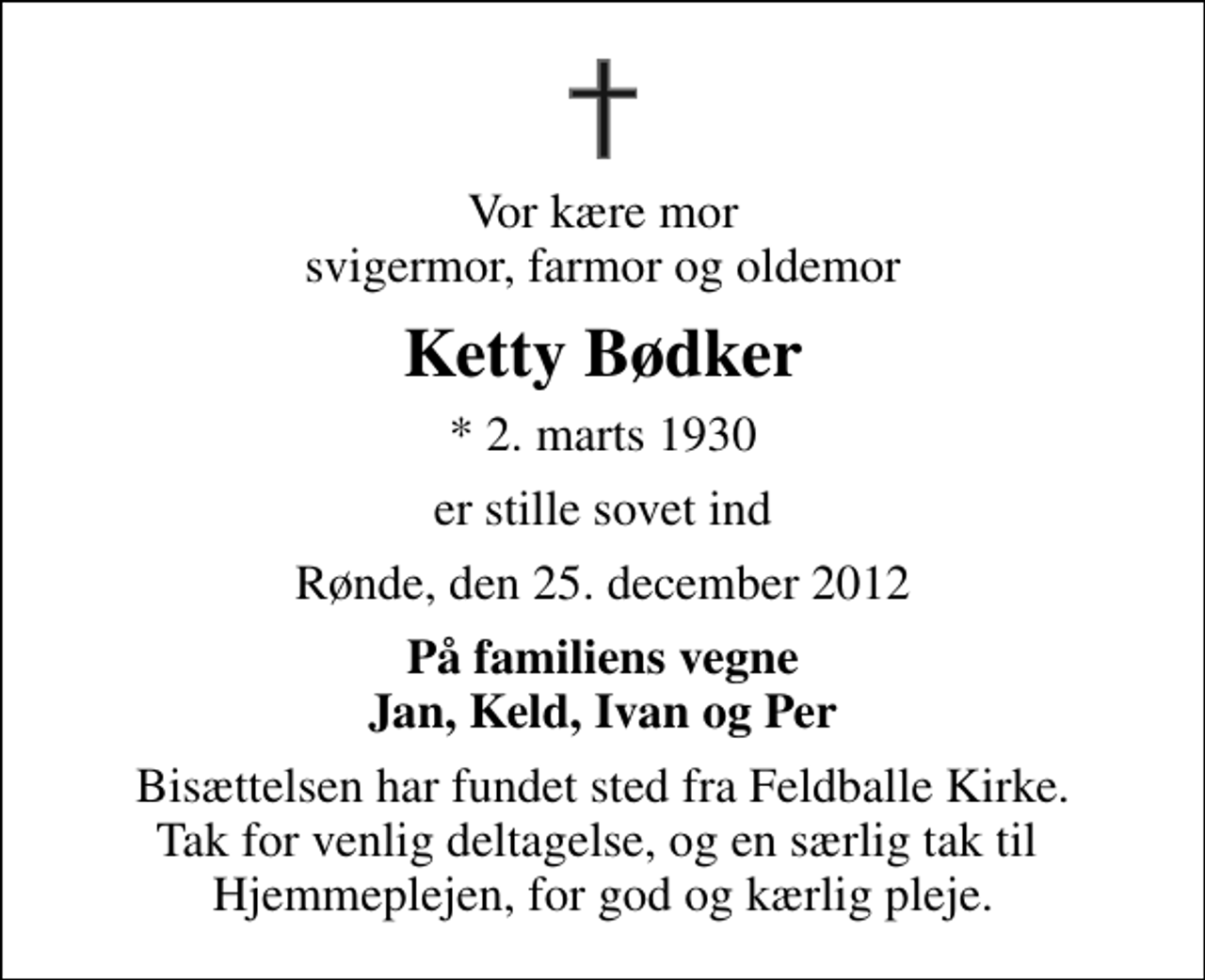 <p>Vor kære mor svigermor, farmor og oldemor<br />Ketty Bødker<br />* 2. marts 1930<br />er stille sovet ind<br />Rønde, den 25. december 2012<br />På familiens vegne Jan, Keld, Ivan og Per<br />Bisættelsen har fundet sted fra Feldballe Kirke. Tak for venlig deltagelse, og en særlig tak til Hjemmeplejen, for god og kærlig pleje.</p>