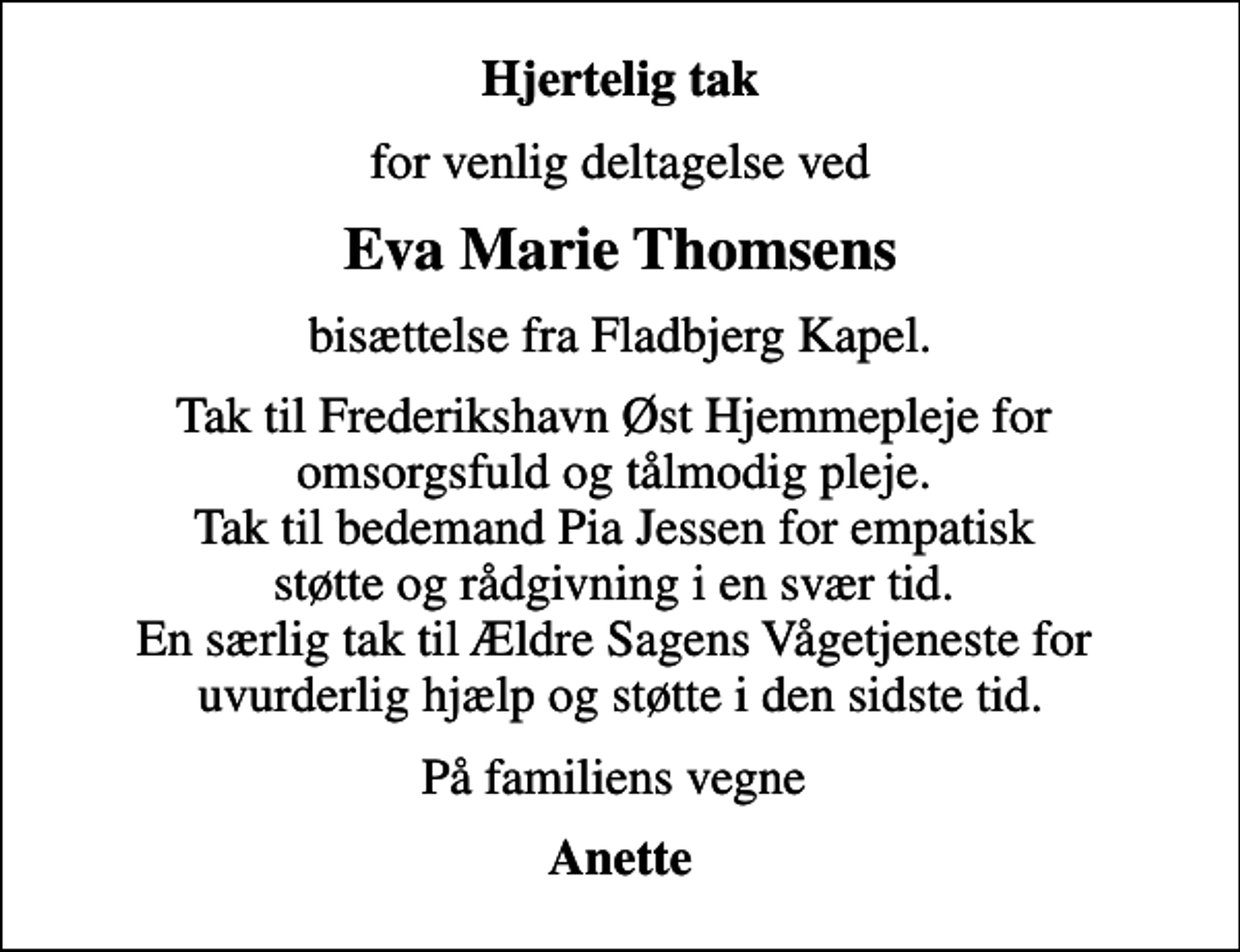 <p>Hjertelig tak<br />for venlig deltagelse ved<br />Eva Marie Thomsens<br />bisættelse fra Fladbjerg Kapel.<br />Tak til Frederikshavn Øst Hjemmepleje for omsorgsfuld og tålmodig pleje. Tak til bedemand Pia Jessen for empatisk støtte og rådgivning i en svær tid. En særlig tak til Ældre Sagens Vågetjeneste for uvurderlig hjælp og støtte i den sidste tid.<br />På familiens vegne<br />Anette</p>