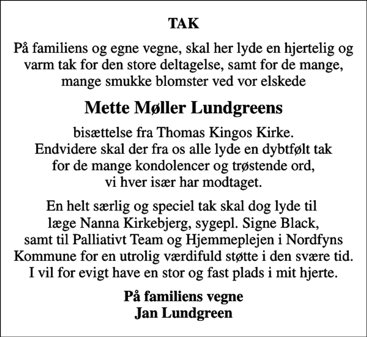 <p>TAK<br />På familiens og egne vegne, skal her lyde en hjertelig og varm tak for den store deltagelse, samt for de mange, mange smukke blomster ved vor elskede<br />Mette Møller Lundgreens<br />bisættelse fra Thomas Kingos Kirke. Endvidere skal der fra os alle lyde en dybtfølt tak for de mange kondolencer og trøstende ord, vi hver især har modtaget.<br />En helt særlig og speciel tak skal dog lyde til læge Nanna Kirkebjerg, sygepl. Signe Black, samt til Palliativt Team og Hjemmeplejen i Nordfyns Kommune for en utrolig værdifuld støtte i den svære tid. I vil for evigt have en stor og fast plads i mit hjerte.<br />På familiens vegne Jan Lundgreen</p>