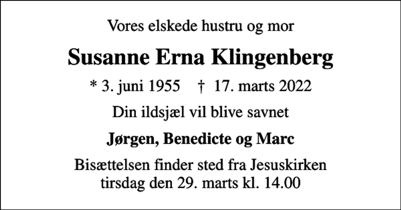 <p>Vores elskede hustru og mor<br />Susanne Erna Klingenberg<br />* 3. juni 1955 ✝ 17. marts 2022<br />Din ildsjæl vil blive savnet<br />Jørgen, Benedicte og Marc<br />Bisættelsen finder sted fra Jesuskirken tirsdag den 29. marts kl. 14.00</p>