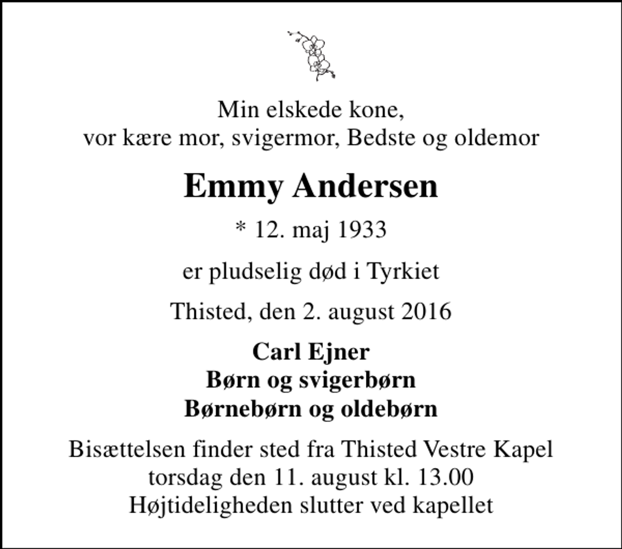 <p>Min elskede kone, vor kære mor, svigermor, Bedste og oldemor<br />Emmy Andersen<br />* 12. maj 1933<br />er pludselig død i Tyrkiet<br />Thisted, den 2. august 2016<br />Carl Ejner Børn og svigerbørn Børnebørn og oldebørn<br />Bisættelsen finder sted fra Thisted Vestre Kapel torsdag den 11. august kl. 13.00 Højtideligheden slutter ved kapellet</p>
