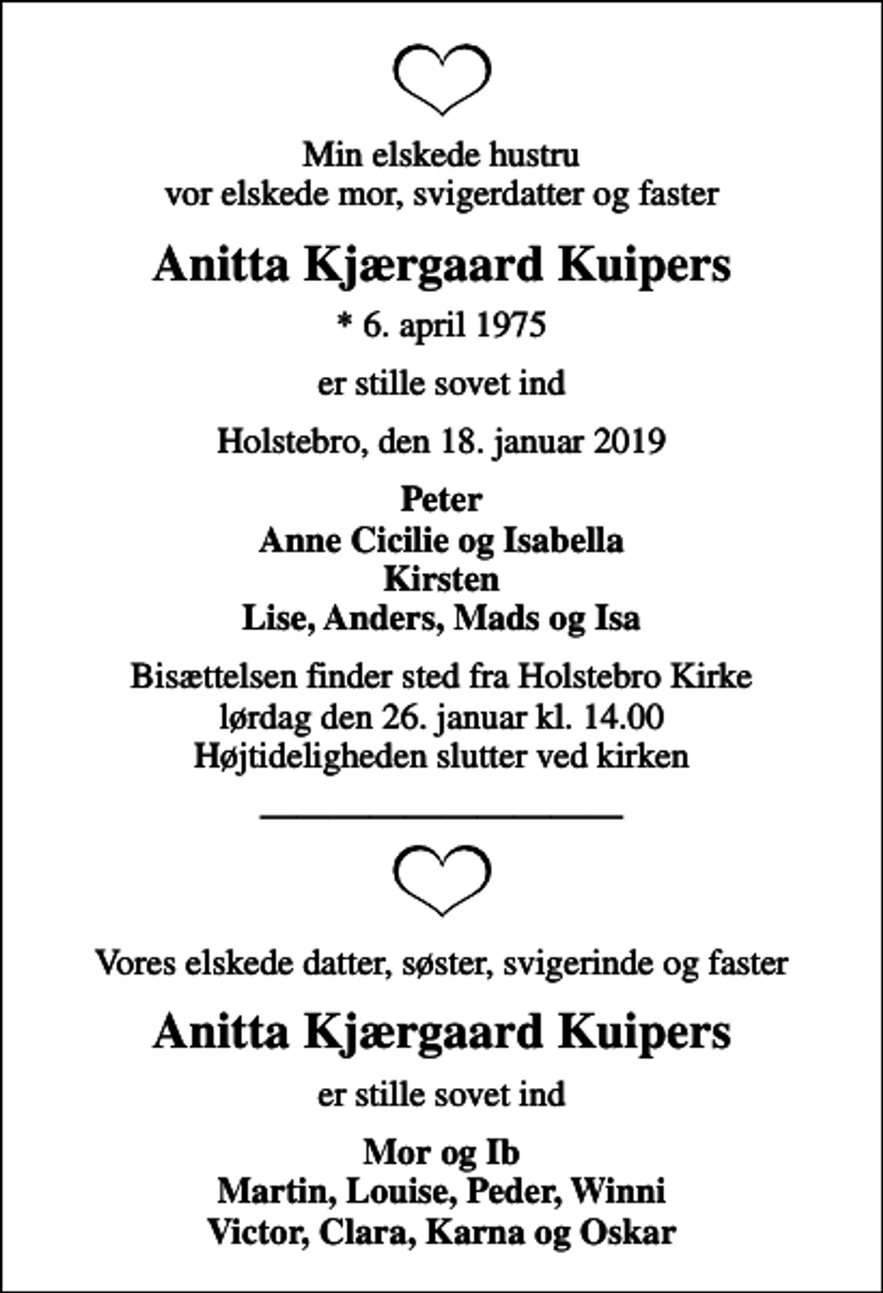 <p>Min elskede hustru vor elskede mor, svigerdatter og faster<br />Anitta Kjærgaard Kuipers<br />* 6. april 1975<br />er stille sovet ind<br />Holstebro, den 18. januar 2019<br />Peter Anne Cicilie og Isabella Kirsten<br />Bisættelsen finder sted fra Holstebro Kirke lørdag den 26. januar kl. 14.00 Højtideligheden slutter ved kirken<br />Vores elskede datter, søster, svigerinde og faster<br />Anitta Kjærgaard Kuipers<br />er stille sovet ind<br />Mor og Ib Martin, Louise, Peder, Winni Victor, Clara, Karna og Oskar</p>