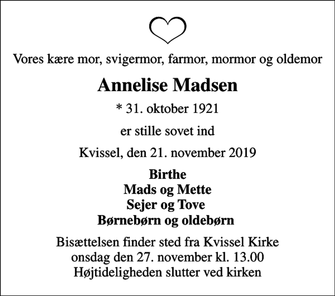 <p>Vores kære mor, svigermor, farmor, mormor og oldemor<br />Annelise Madsen<br />* 31. oktober 1921<br />er stille sovet ind<br />Kvissel, den 21. november 2019<br />Birthe Mads og Mette Sejer og Tove Børnebørn og oldebørn<br />Bisættelsen finder sted fra Kvissel Kirke onsdag den 27. november kl. 13.00 Højtideligheden slutter ved kirken</p>