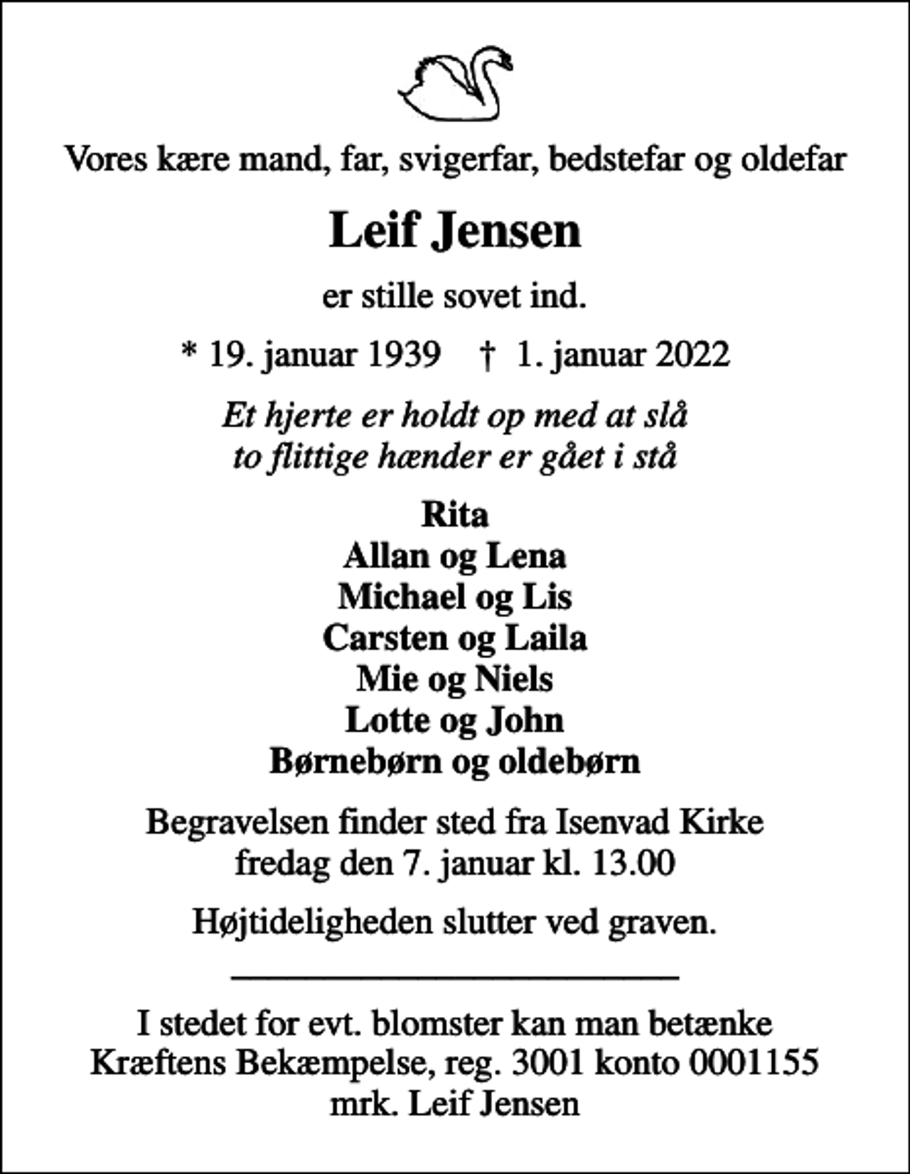 <p>Vores kære mand, far, svigerfar, bedstefar og oldefar<br />Leif Jensen<br />er stille sovet ind.<br />* 19. januar 1939 ✝ 1. januar 2022<br />Et hjerte er holdt op med at slå to flittige hænder er gået i stå<br />Rita Allan og Lena Michael og Lis Carsten og Laila Mie og Niels Lotte og John Børnebørn og oldebørn<br />Begravelsen finder sted fra Isenvad Kirke fredag den 7. januar kl. 13.00<br />Højtideligheden slutter ved graven. ________________________<br />I stedet for evt. blomster kan man betænke<br />Kræftens Bekæmpelse reg.3001konto0001155mrk. Leif<br />Jensen</p>