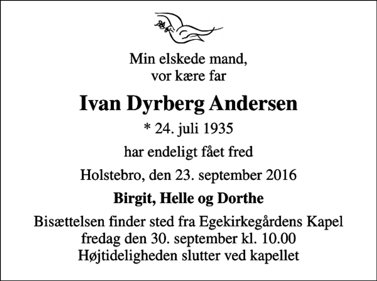 <p>Min elskede mand, vor kære far<br />Ivan Dyrberg Andersen<br />* 24. juli 1935<br />har endeligt fået fred<br />Holstebro, den 23. september 2016<br />Birgit, Helle og Dorthe<br />Bisættelsen finder sted fra Egekirkegårdens Kapel fredag den 30. september kl. 10.00 Højtideligheden slutter ved kapellet</p>