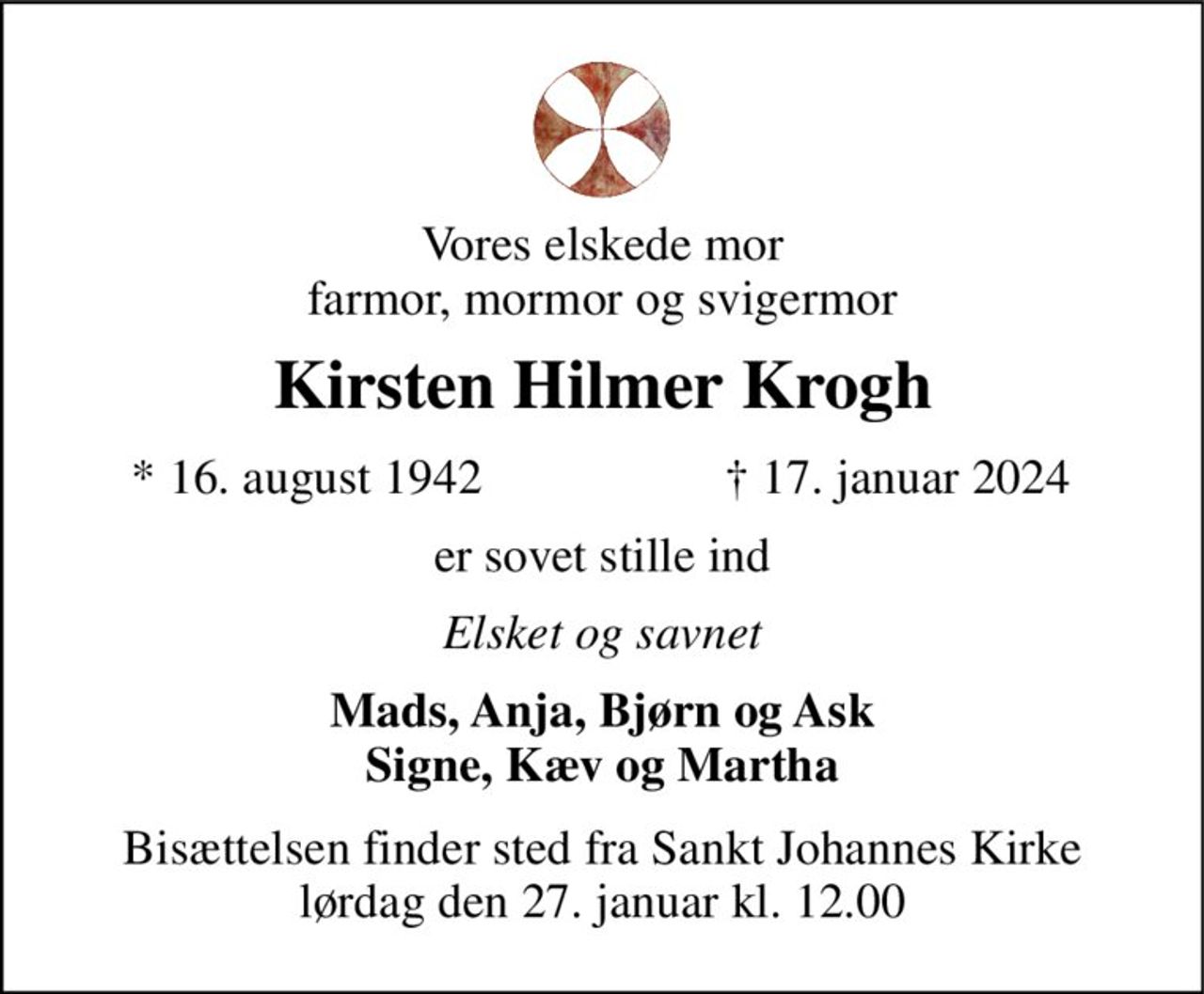 Vores elskede mor farmor, mormor og svigermor 
Kirsten Hilmer Krogh 
*​ 16. august 1942​ 
†​ 17. januar 2024​ 
er sovet stille ind 
Elsket og savnet 
Mads, Anja, Bjørn og Ask Signe, Kæv og Martha 
Bisættelsen​ finder sted fra Sankt Johannes Kirke​ lørdag den 27. januar​ kl. 12.00 
​