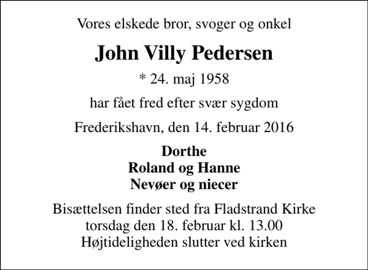 <p>Vores elskede bror, svoger og onkel<br />John Villy Pedersen<br />* 24. maj 1958<br />har fået fred efter svær sygdom<br />Frederikshavn, den 14. februar 2016<br />Dorthe Roland og Hanne Nevøer og niecer<br />Bisættelsen finder sted fra Fladstrand Kirke torsdag den 18. februar kl. 13.00 Højtideligheden slutter ved kirken</p>