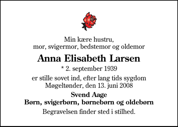 <p>Min kære hustru, mor, svigermor, bedstemor og oldemor<br />Anna Elisabeth Larsen<br />* 2. september 1939<br />er stille sovet ind, efter lang tids sygdom Møgeltønder, den 13. juni 2008<br />Svend Aage Børn, svigerbørn, børnebørn og oldebørn<br />Begravelsen finder sted i stilhed.</p>