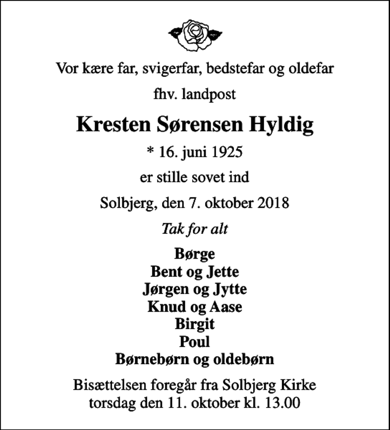 <p>Vor kære far, svigerfar, bedstefar og oldefar<br />fhv. landpost<br />Kresten Sørensen Hyldig<br />* 16. juni 1925<br />er stille sovet ind<br />Solbjerg, den 7. oktober 2018<br />Tak for alt<br />Børge Bent og Jette Jørgen og Jytte Knud og Aase Birgit Poul Børnebørn og oldebørn<br />Bisættelsen foregår fra Solbjerg Kirke torsdag den 11. oktober kl. 13.00</p>