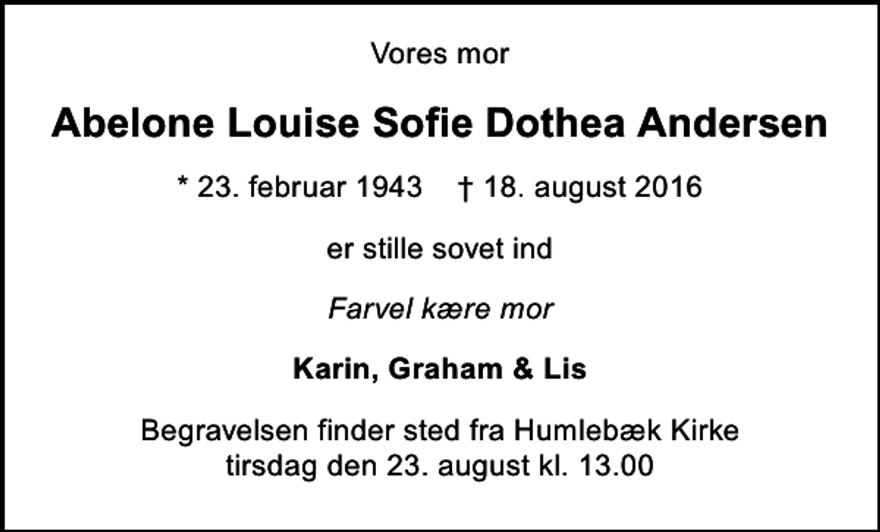 <p>Vores mor<br />Abelone Louise Sofie Dothea Andersen<br />* 23. februar 1943 ✝ 18. august 2016<br />er stille sovet ind<br />Farvel kære mor<br />Karin, Graham &amp; Lis<br />Begravelsen finder sted fra Humlebæk Kirke tirsdag den 23. august kl. 13.00</p>