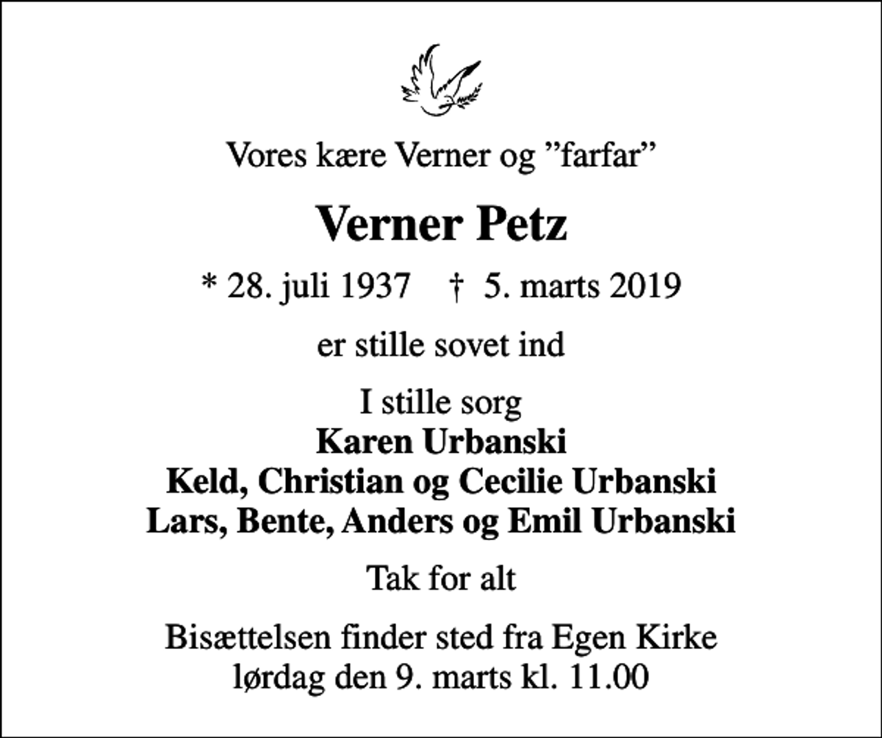 <p>Vores kære Verner og farfar<br />Verner Petz<br />* 28. juli 1937 ✝ 5. marts 2019<br />er stille sovet ind<br />I stille sorg <em>Karen Urbanski Keld, Christian og Cecilie Urbanski Lars, Bente, Anders og Emil Urbanski</em><br />Tak for alt<br />Bisættelsen finder sted fra Egen Kirke lørdag den 9. marts kl. 11.00</p>