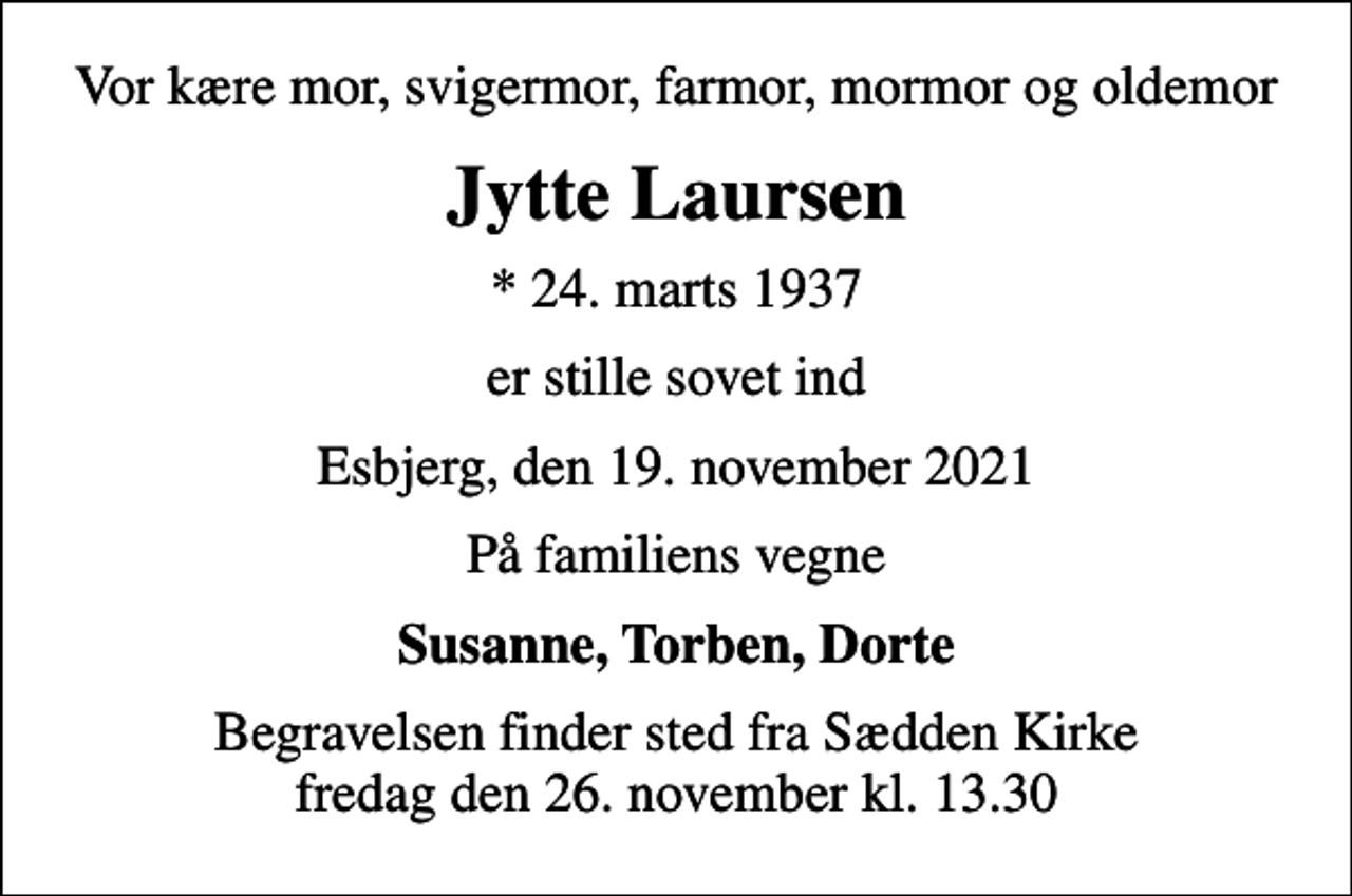 <p>Vor kære mor, svigermor, farmor, mormor og oldemor<br />Jytte Laursen<br />* 24. marts 1937<br />er stille sovet ind<br />Esbjerg, den 19. november 2021<br />På familiens vegne<br />Susanne, Torben, Dorte<br />Begravelsen finder sted fra Sædden Kirke fredag den 26. november kl. 13.30</p>