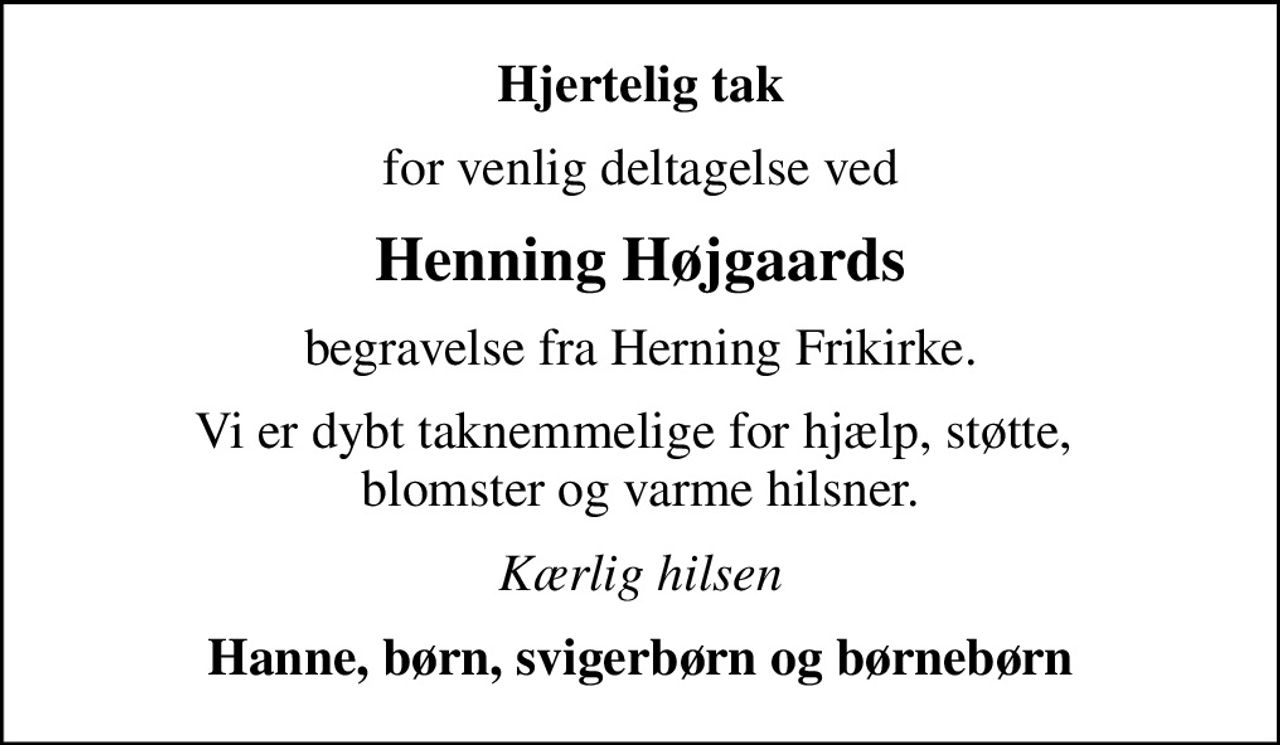 Hjertelig tak
for venlig deltagelse ved
Henning Højgaards
begravelse fra Herning Frikirke.
Vi er dybt taknemmelige for hjælp, støtte,  blomster og varme hilsner.
Kærlig hilsen
Hanne, børn, svigerbørn og børnebørn
