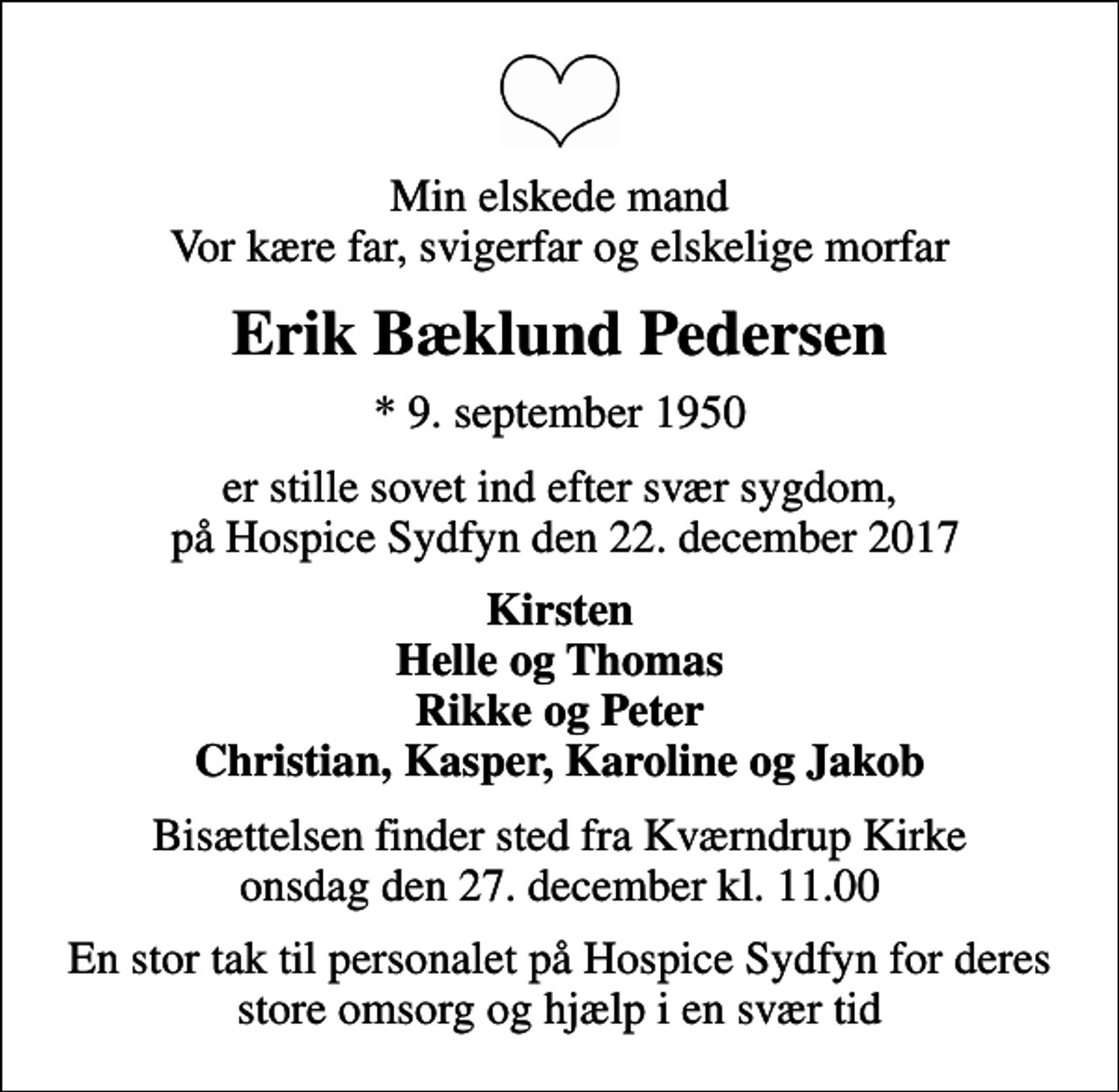 <p>Min elskede mand Vor kære far, svigerfar og elskelige morfar<br />Erik Bæklund Pedersen<br />* 9. september 1950<br />er stille sovet ind efter svær sygdom, på Hospice Sydfyn den 22. december 2017<br />Kirsten Helle og Thomas Rikke og Peter Christian, Kasper, Karoline og Jakob<br />Bisættelsen finder sted fra Kværndrup Kirke onsdag den 27. december kl. 11.00<br />En stor tak til personalet på Hospice Sydfyn for deres store omsorg og hjælp i en svær tid</p>