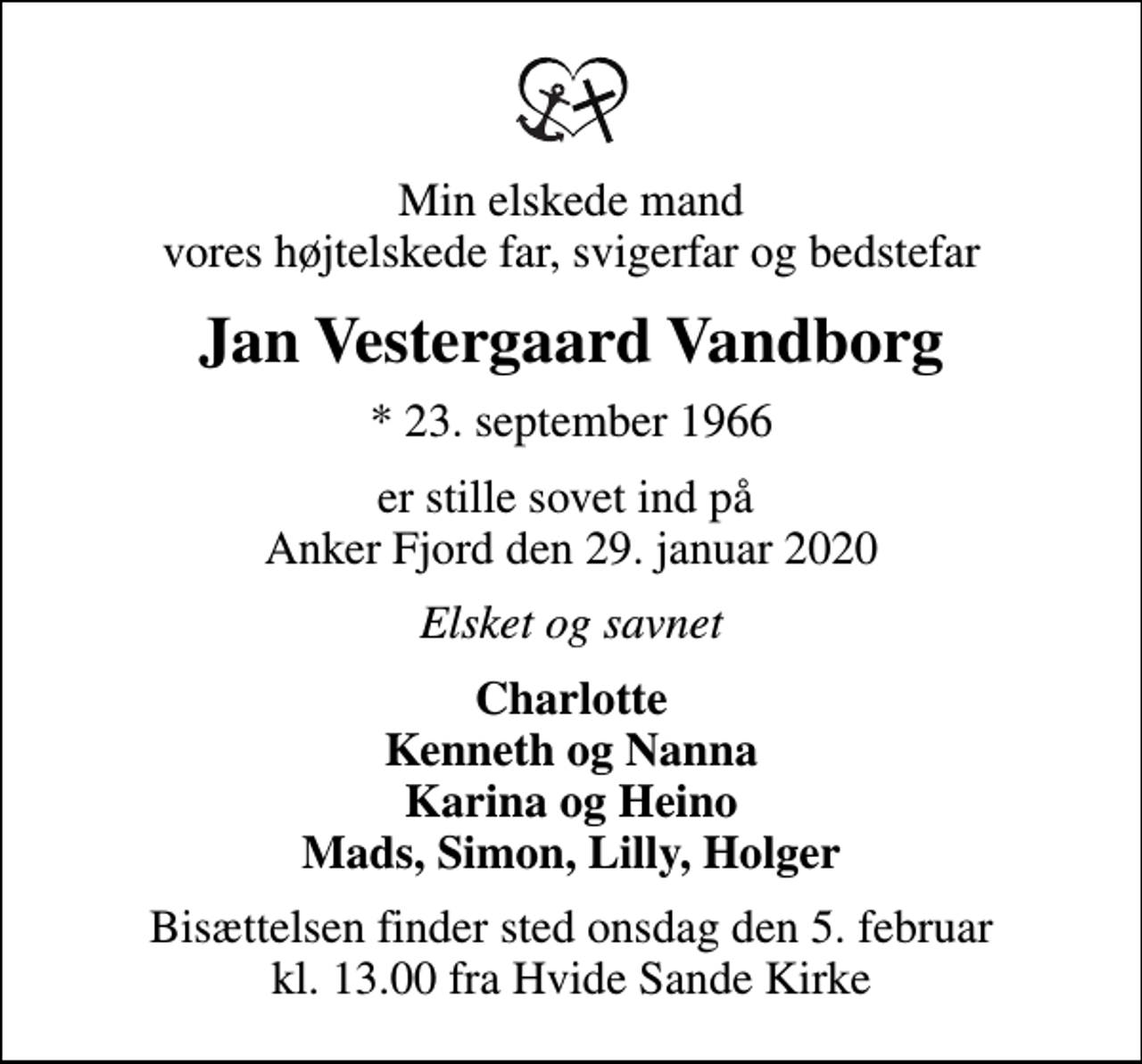 <p>Min elskede mand vores højtelskede far, svigerfar og bedstefar<br />Jan Vestergaard Vandborg<br />* 23. september 1966<br />er stille sovet ind på Anker Fjord den 29. januar 2020<br />Elsket og savnet<br />Charlotte Kenneth og Nanna Karina og Heino Mads, Simon, Lilly, Holger<br />Bisættelsen finder sted onsdag den 5. februar kl. 13.00 fra Hvide Sande Kirke</p>
