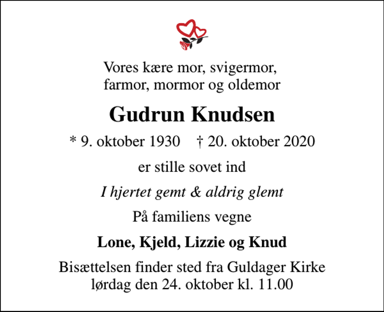 <p>Vores kære mor, svigermor, farmor, mormor og oldemor<br />Gudrun Knudsen<br />* 9. oktober 1930 ✝ 20. oktober 2020<br />er stille sovet ind<br />I hjertet gemt &amp; aldrig glemt<br />På familiens vegne<br />Lone, Kjeld, Lizzie og Knud<br />Bisættelsen finder sted fra Guldager Kirke lørdag den 24. oktober kl. 11.00</p>