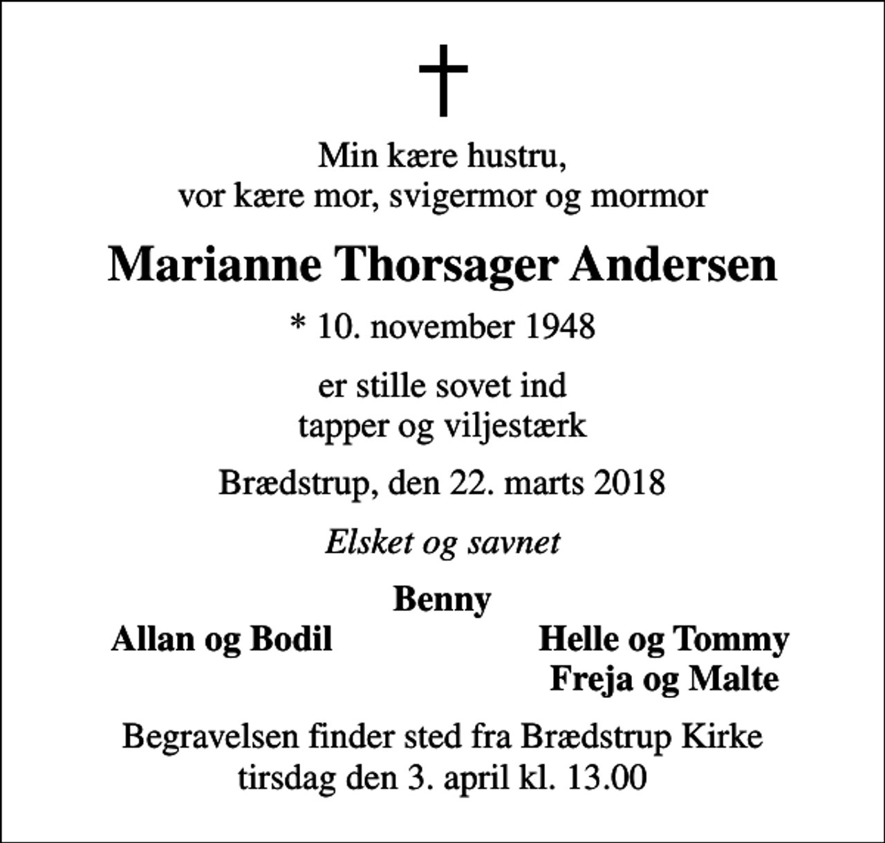 <p>Min kære hustru, vor kære mor, svigermor og mormor<br />Marianne Thorsager Andersen<br />* 10. november 1948<br />er stille sovet ind tapper og viljestærk<br />Brædstrup, den 22. marts 2018<br />Elsket og savnet<br />Benny<br />Allan og Bodil<br />Helle og Tommy<br />Freja og Malte<br />Begravelsen finder sted fra Brædstrup Kirke tirsdag den 3. april kl. 13.00</p>