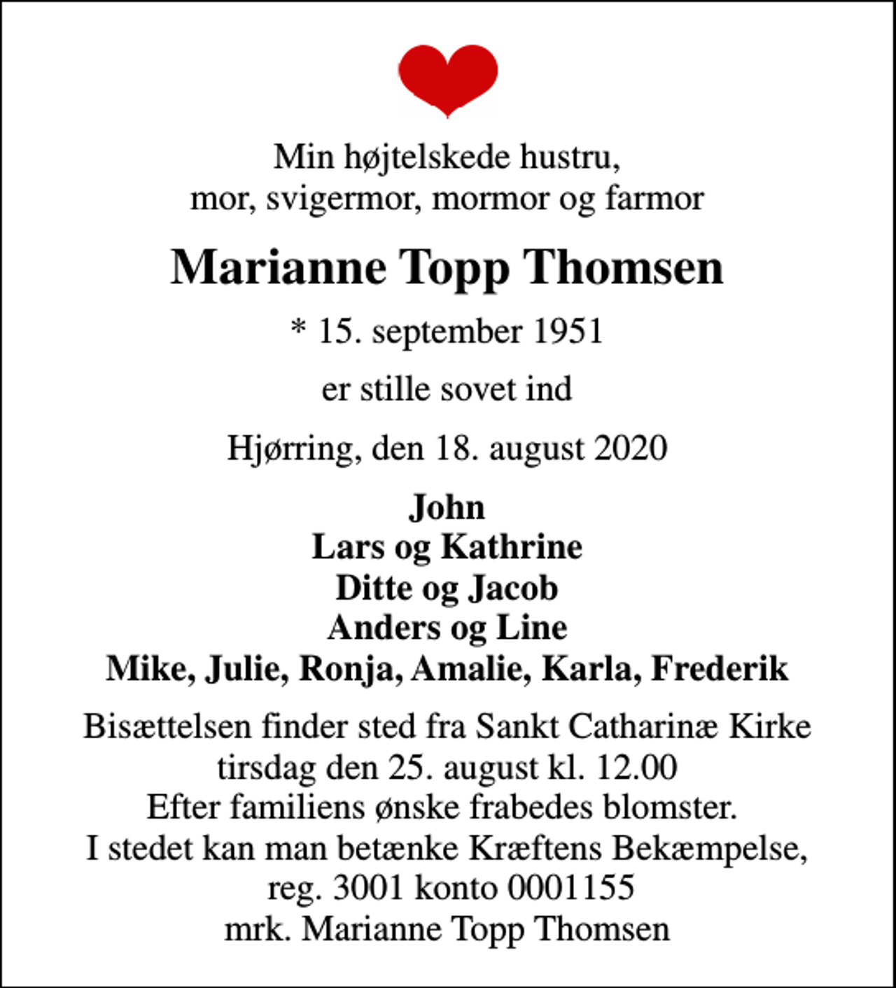 <p>Min højtelskede hustru, mor, svigermor, mormor og farmor<br />Marianne Topp Thomsen<br />* 15. september 1951<br />er stille sovet ind<br />Hjørring, den 18. august 2020<br />John Lars og Kathrine Ditte og Jacob Anders og Line Mike, Julie, Ronja, Amalie, Karla, Frederik<br />Bisættelsen finder sted fra Sankt Catharinæ Kirke tirsdag den 25. august kl. 12.00 Efter familiens ønske frabedes blomster. I stedet kan man betænke Kræftens Bekæmpelse, reg. 3001 konto 0001155 mrk. Marianne Topp Thomsen<br />I stedet for evt. blomster kan man betænke<br />Kræftens Bekæmpelse reg.3001konto0001155mrk. Marianne Topp<br />Thomsen</p>