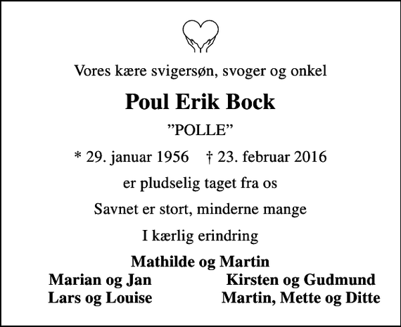 <p>Vores kære svigersøn, svoger og onkel<br />Poul Erik Bock<br />POLLE<br />* 29. januar 1956 ✝ 23. februar 2016<br />er pludselig taget fra os<br />Savnet er stort, minderne mange<br />I kærlig erindring<br />Mathilde og Martin<br />Marian og Jan<br />Kirsten og Gudmund<br />Lars og Louise<br />Martin, Mette og Ditte</p>