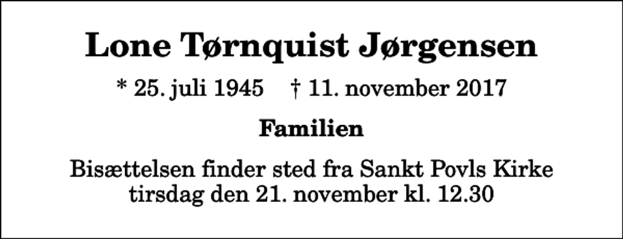 <p>Lone Tørnquist Jørgensen<br />* 25. juli 1945 ✝ 11. november 2017<br />Familien<br />Bisættelsen finder sted fra Sankt Povls Kirke tirsdag den 21. november kl. 12.30</p>