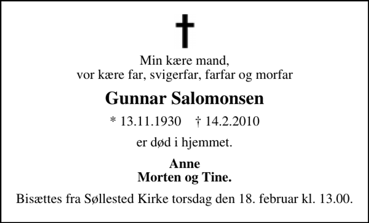 <p>Min kære mand, vor kære far, svigerfar, farfar og morfar<br />Gunnar Salomonsen<br />* 13.11.1930 ✝ 14.2.2010<br />er død i hjemmet.<br />Anne Morten og Tine.<br />Bisættes fra Søllested Kirke torsdag den 18. februar kl. 13.00.</p>