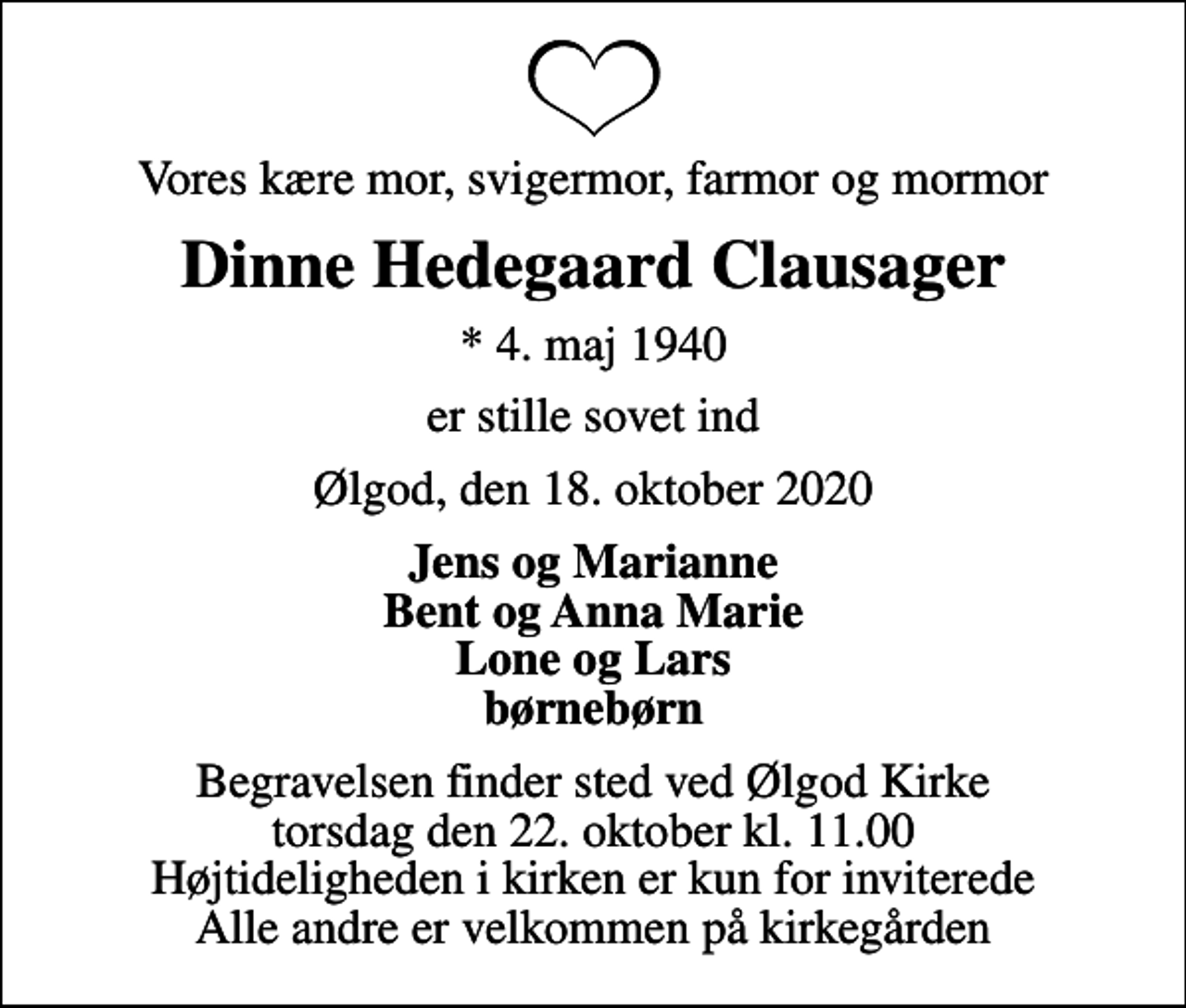 <p>Vores kære mor, svigermor, farmor og mormor<br />Dinne Hedegaard Clausager<br />* 4. maj 1940<br />er stille sovet ind<br />Ølgod, den 18. oktober 2020<br />Jens og Marianne Bent og Anna Marie Lone og Lars børnebørn<br />Begravelsen finder sted ved Ølgod Kirke torsdag den 22. oktober kl. 11.00 Højtideligheden i kirken er kun for inviterede Alle andre er velkommen på kirkegården</p>