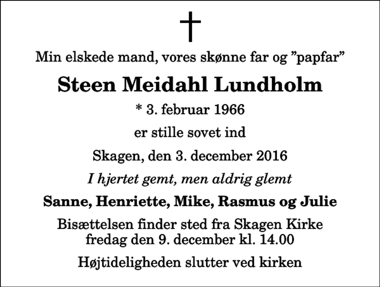 <p>Min elskede mand, vores skønne far og papfar<br />Steen Meidahl Lundholm<br />* 3. februar 1966<br />er stille sovet ind<br />Skagen, den 3. december 2016<br />I hjertet gemt, men aldrig glemt<br />Sanne, Henriette, Mike, Rasmus og Julie<br />Bisættelsen finder sted fra Skagen Kirke fredag den 9. december kl. 14.00 Højtideligheden slutter ved kirken</p>