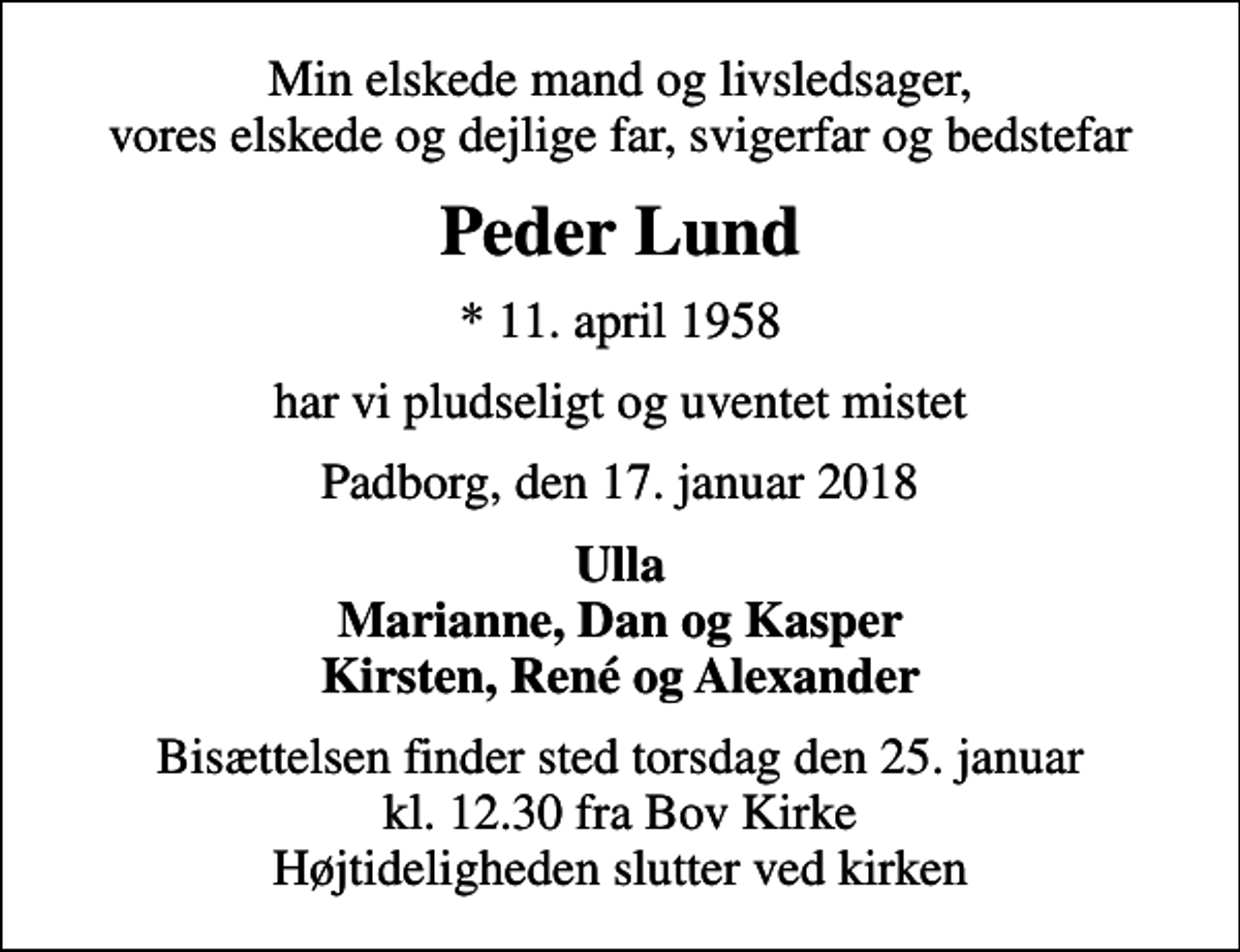 <p>Min elskede mand og livsledsager, vores elskede og dejlige far, svigerfar og bedstefar<br />Peder Lund<br />* 11. april 1958<br />har vi pludseligt og uventet mistet<br />Padborg, den 17. januar 2018<br />Ulla Marianne, Dan og Kasper Kirsten, René og Alexander<br />Bisættelsen finder sted torsdag den 25. januar kl. 12.30 fra Bov Kirke Højtideligheden slutter ved kirken</p>