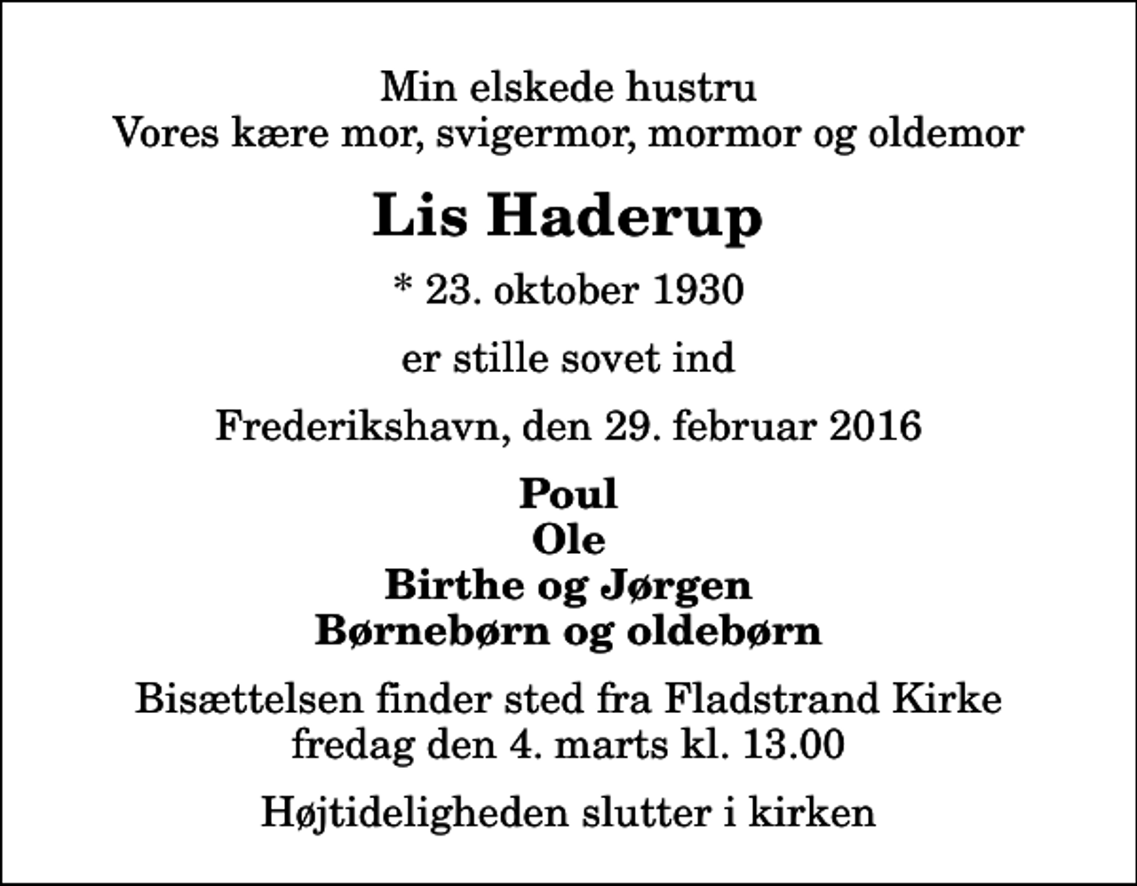 <p>Min elskede hustru Vores kære mor, svigermor, mormor og oldemor<br />Lis Haderup<br />* 23. oktober 1930<br />er stille sovet ind<br />Frederikshavn, den 29. februar 2016<br />Poul Ole Birthe og Jørgen Børnebørn og oldebørn<br />Bisættelsen finder sted fra Fladstrand Kirke fredag den 4. marts kl. 13.00 Højtideligheden slutter i kirken</p>