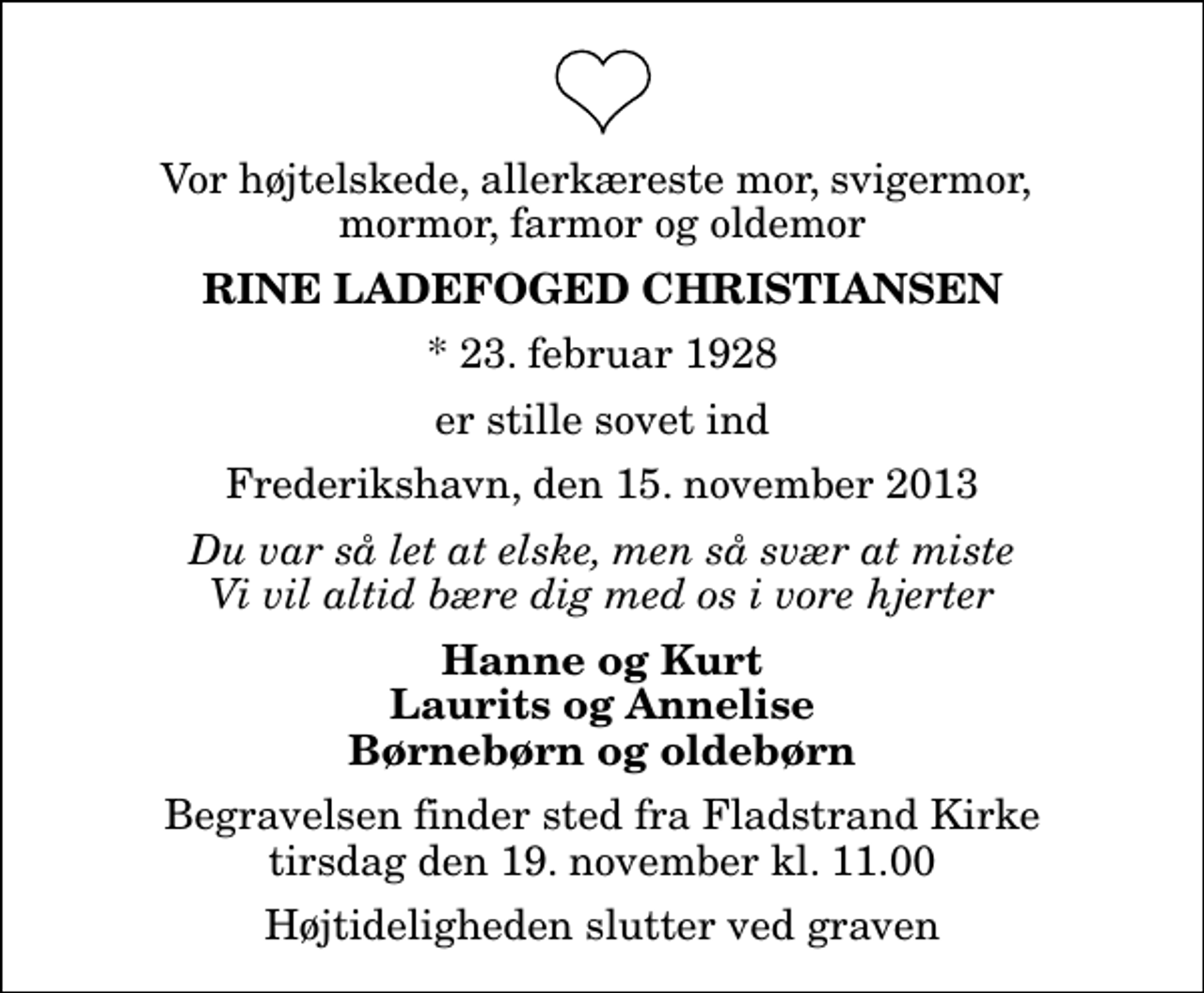 <p>Vor højtelskede, allerkæreste mor, svigermor, mormor, farmor og oldemor<br />Rine Ladefoged Christiansen<br />* 23. februar 1928<br />er stille sovet ind<br />Frederikshavn, den 15. november 2013<br />Du var så let at elske, men så svær at miste Vi vil altid bære dig med os i vore hjerter<br />Hanne og Kurt Laurits og Annelise Børnebørn og oldebørn<br />Begravelsen finder sted fra Fladstrand Kirke tirsdag den 19. november kl. 11.00 Højtideligheden slutter ved graven</p>