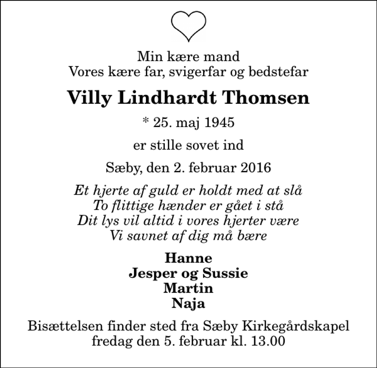 <p>Min kære mand Vores kære far, svigerfar og bedstefar<br />Villy Lindhardt Thomsen<br />* 25. maj 1945<br />er stille sovet ind<br />Sæby, den 2. februar 2016<br />Et hjerte af guld er holdt med at slå To flittige hænder er gået i stå Dit lys vil altid i vores hjerter være Vi savnet af dig må bære<br />Hanne Jesper og Sussie Martin Naja<br />Bisættelsen finder sted fra Sæby Kirkegårdskapel fredag den 5. februar kl. 13.00</p>
