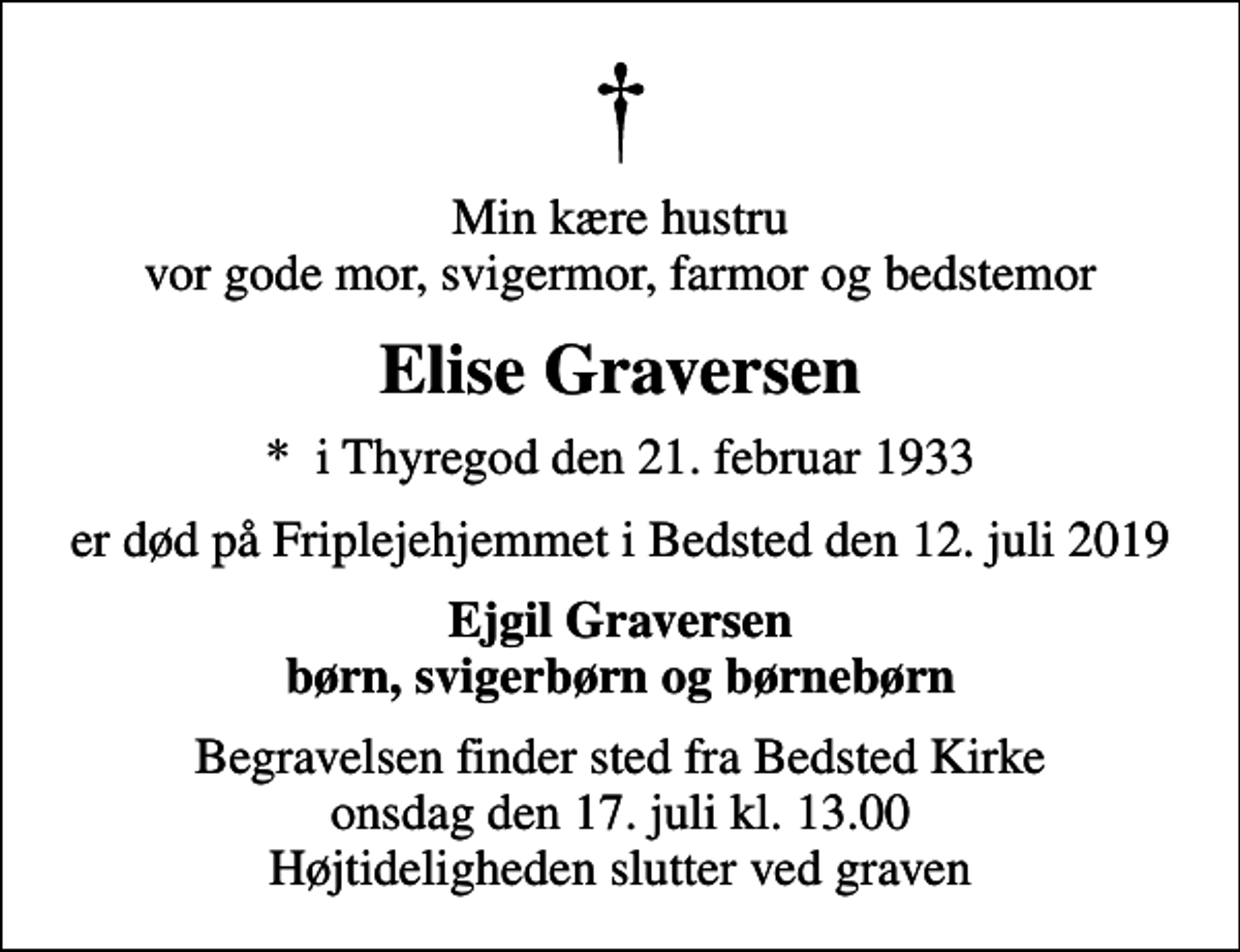 <p>Min kære hustru vor gode mor, svigermor, farmor og bedstemor<br />Elise Graversen<br />* i Thyregod den 21. februar 1933<br />er død på Friplejehjemmet i Bedsted den 12. juli 2019<br />Ejgil Graversen børn, svigerbørn og børnebørn<br />Begravelsen finder sted fra Bedsted Kirke onsdag den 17. juli kl. 13.00 Højtideligheden slutter ved graven</p>