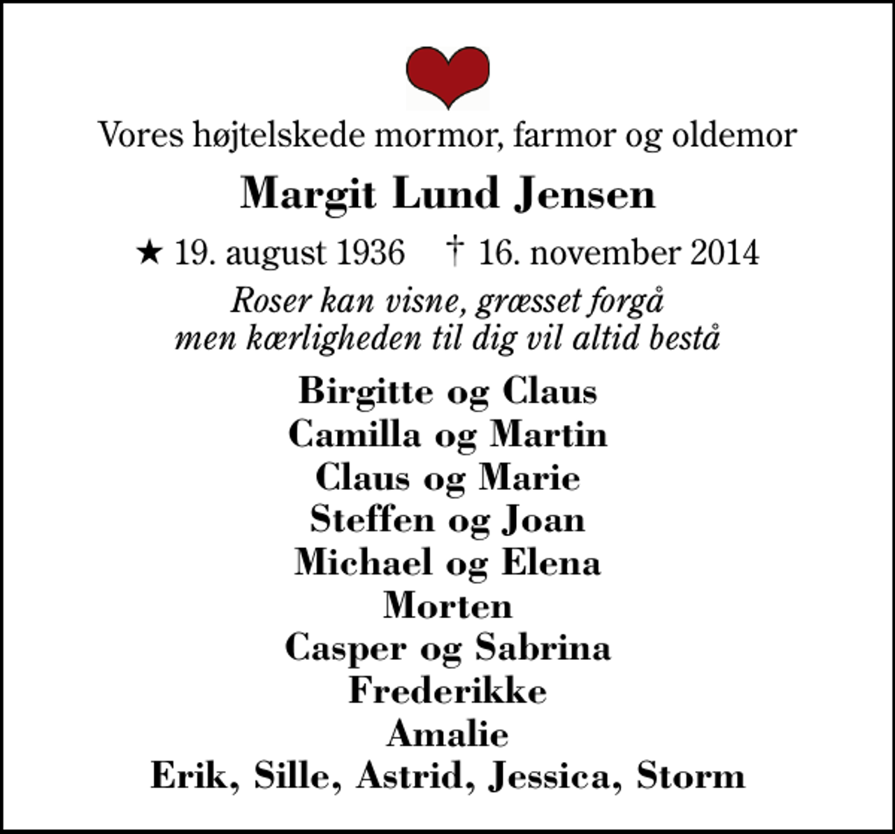 <p>Vores højtelskede mormor, farmor og oldemor<br />Margit Lund Jensen<br />* 19. august 1936 ✝ 16. november 2014<br />Roser kan visne, græsset forgå men kærligheden til dig vil altid bestå<br />Birgitte og Claus Camilla og Martin Claus og Marie Steffen og Joan Michael og Elena Morten Casper og Sabrina Frederikke Amalie Erik, Sille, Astrid, Jessica, Storm</p>